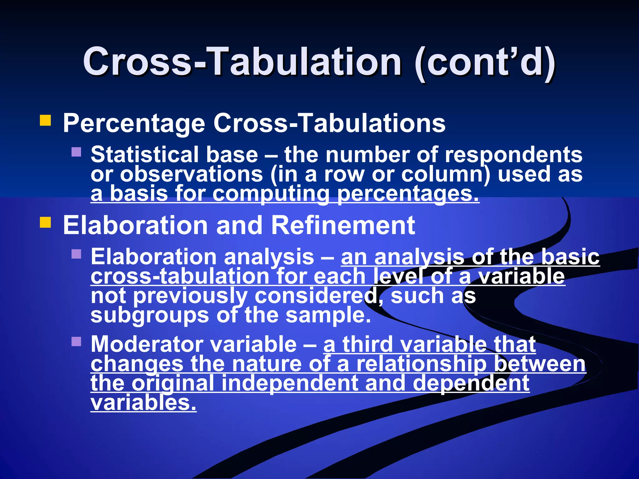 Cross-Tabulation (cont’d)Cross-Tabulation (cont’d)
 Percentage Cross-Tabulations
 Statistical base – the number of respondents
or observations (in a row or column) used as
a basis for computing percentages.
 Elaboration and Refinement
 Elaboration analysis – an analysis of the basic
cross-tabulation for each level of a variable
not previously considered, such as
subgroups of the sample.
 Moderator variable – a third variable that
changes the nature of a relationship between
the original independent and dependent
variables.
 