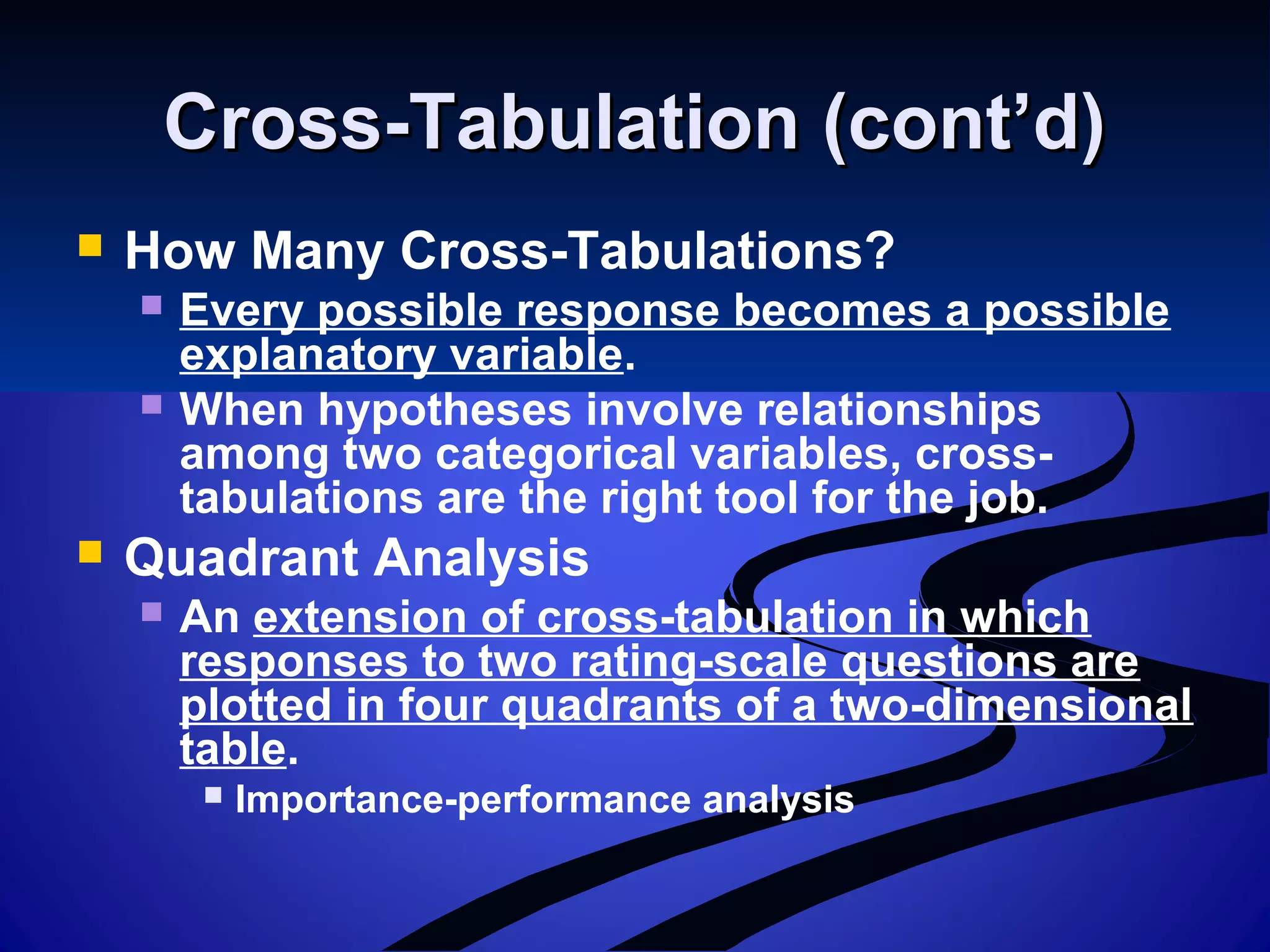 Cross-Tabulation (cont’d)Cross-Tabulation (cont’d)
 How Many Cross-Tabulations?
 Every possible response becomes a possible
explanatory variable.
 When hypotheses involve relationships
among two categorical variables, cross-
tabulations are the right tool for the job.
 Quadrant Analysis
 An extension of cross-tabulation in which
responses to two rating-scale questions are
plotted in four quadrants of a two-dimensional
table.
 Importance-performance analysis
 
