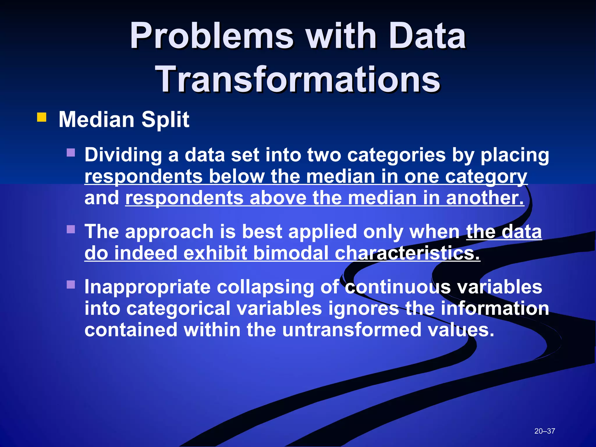 20–37
Problems with DataProblems with Data
TransformationsTransformations
 Median Split
 Dividing a data set into two categories by placing
respondents below the median in one category
and respondents above the median in another.
 The approach is best applied only when the data
do indeed exhibit bimodal characteristics.
 Inappropriate collapsing of continuous variables
into categorical variables ignores the information
contained within the untransformed values.
 
