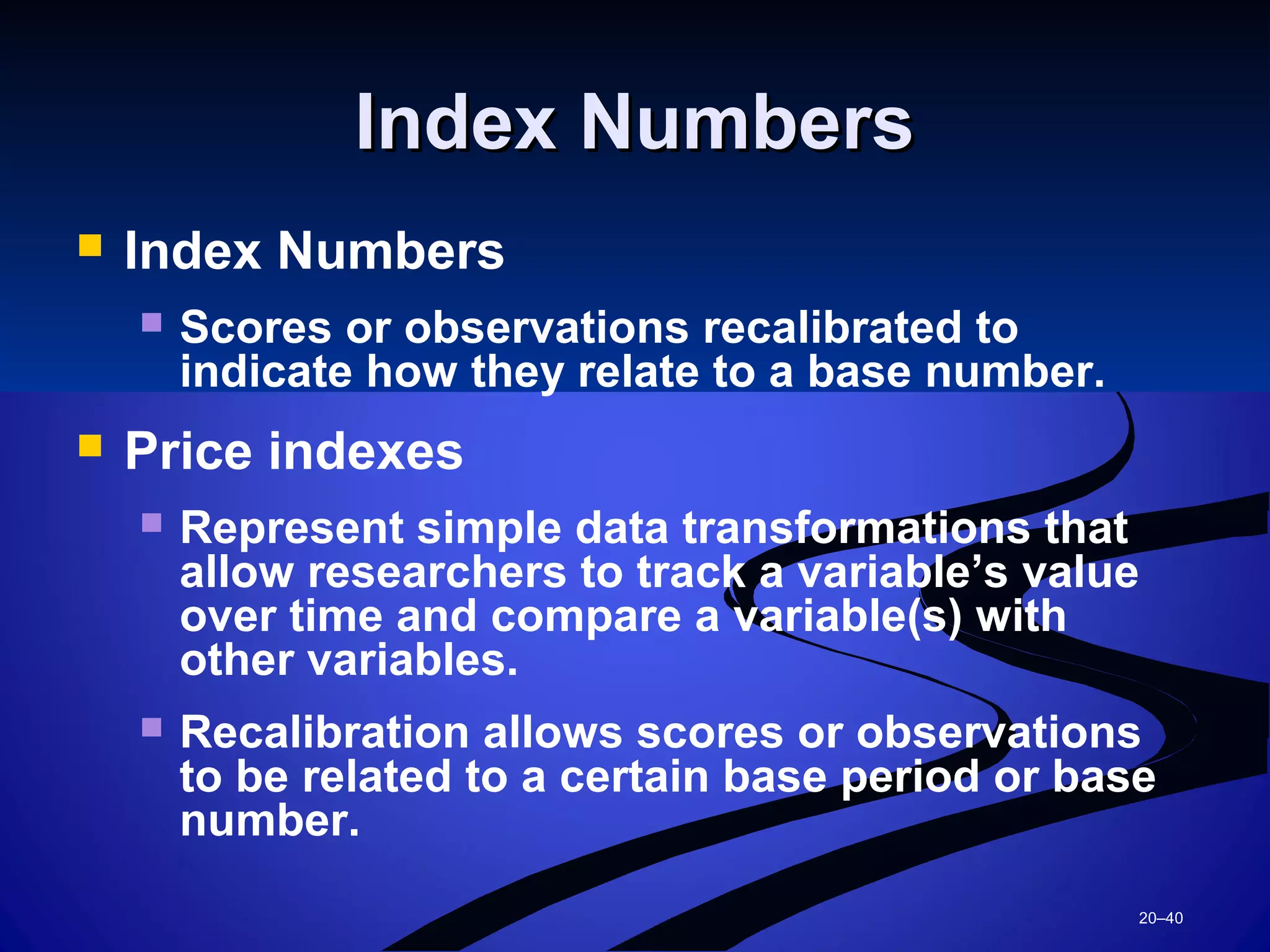 20–40
Index NumbersIndex Numbers
 Index Numbers
 Scores or observations recalibrated to
indicate how they relate to a base number.
 Price indexes
 Represent simple data transformations that
allow researchers to track a variable’s value
over time and compare a variable(s) with
other variables.
 Recalibration allows scores or observations
to be related to a certain base period or base
number.
 