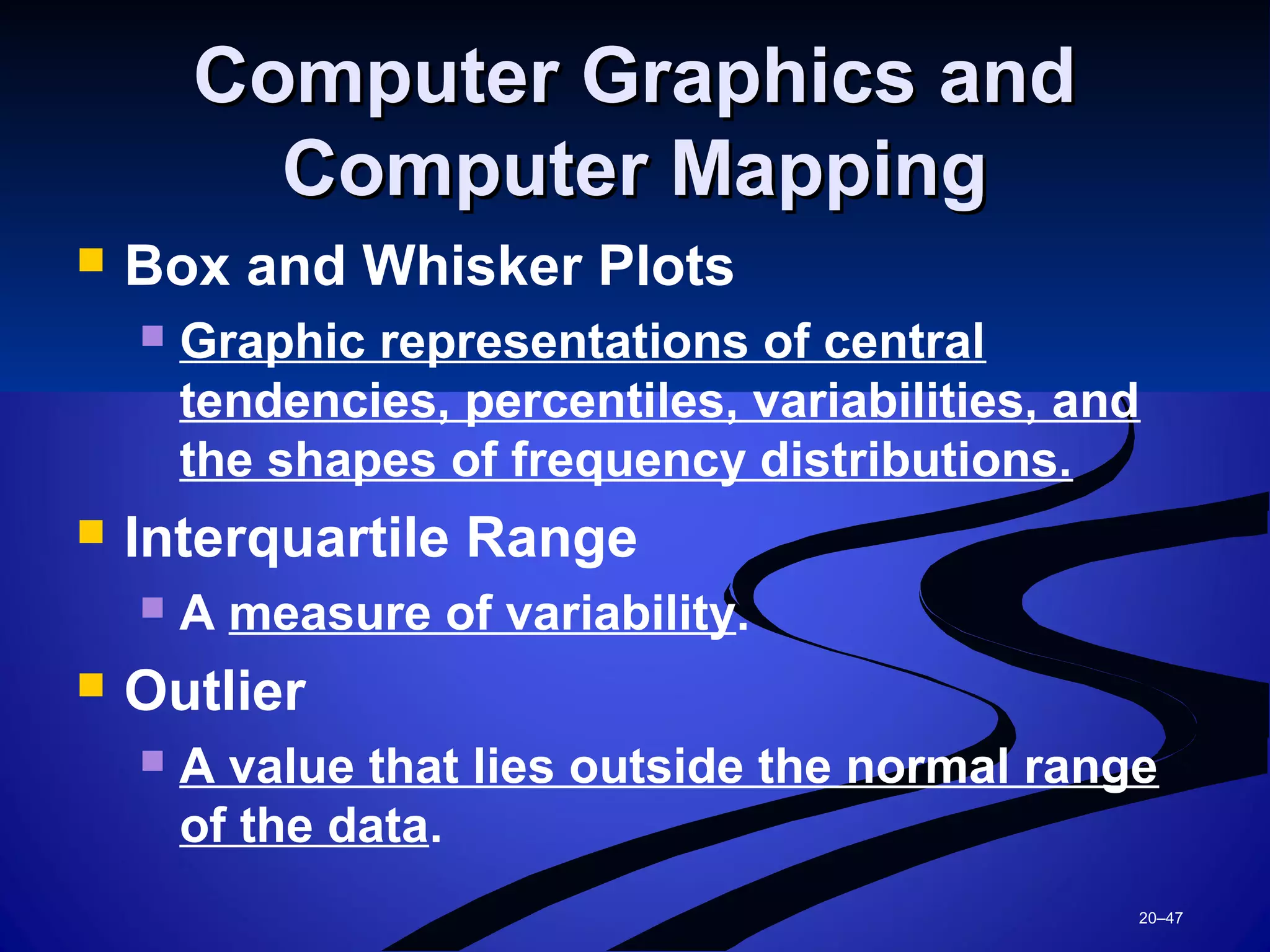 20–47
Computer Graphics andComputer Graphics and
Computer MappingComputer Mapping
 Box and Whisker Plots
 Graphic representations of central
tendencies, percentiles, variabilities, and
the shapes of frequency distributions.
 Interquartile Range
 A measure of variability.
 Outlier
 A value that lies outside the normal range
of the data.
 