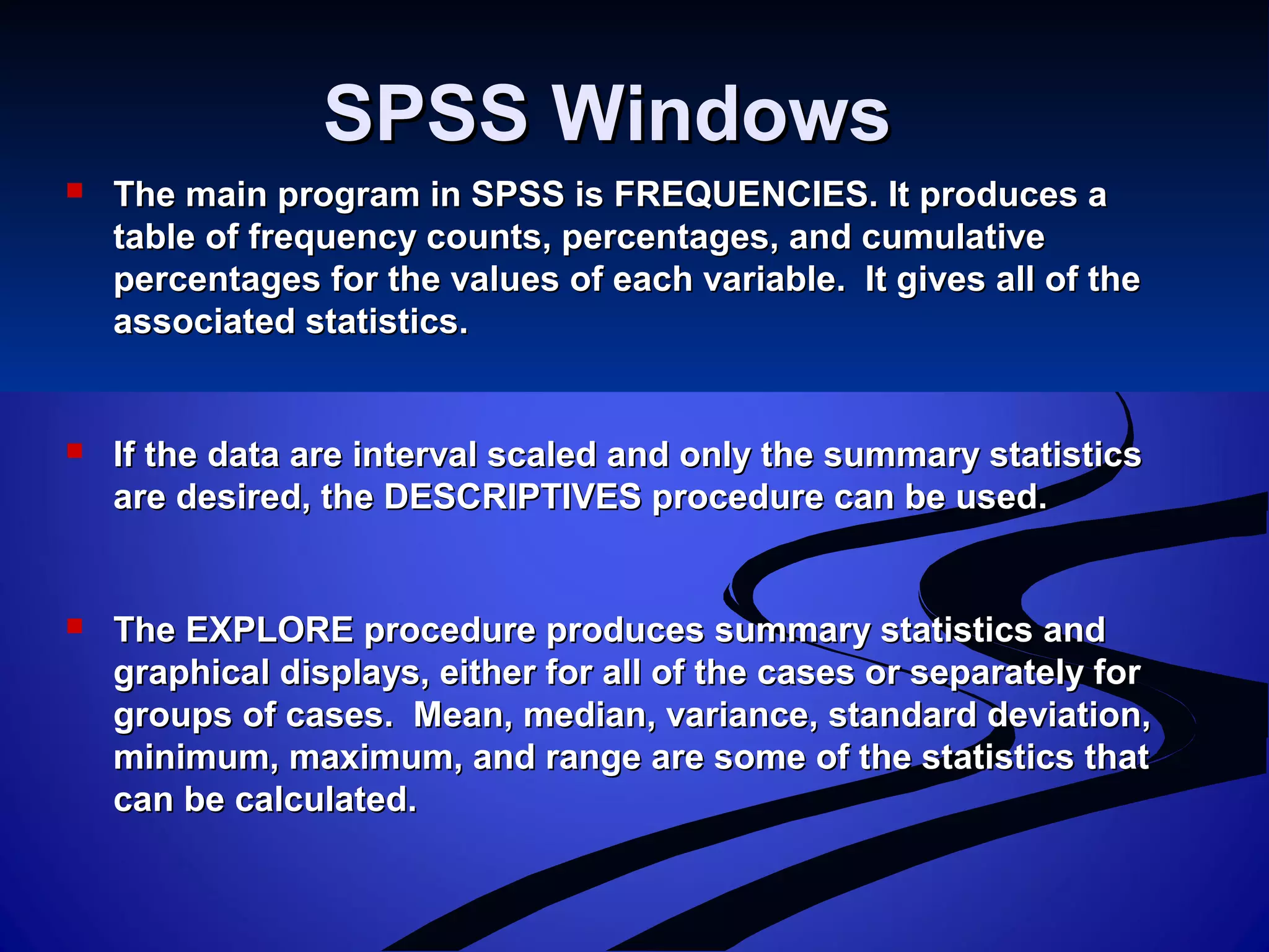SPSS WindowsSPSS Windows
 The main program in SPSS is FREQUENCIES. It produces aThe main program in SPSS is FREQUENCIES. It produces a
table of frequency counts, percentages, and cumulativetable of frequency counts, percentages, and cumulative
percentages for the values of each variable. It gives all of thepercentages for the values of each variable. It gives all of the
associated statistics.associated statistics.
 If the data are interval scaled and only the summary statisticsIf the data are interval scaled and only the summary statistics
are desired, the DESCRIPTIVES procedure can be used.are desired, the DESCRIPTIVES procedure can be used.
 The EXPLORE procedure produces summary statistics andThe EXPLORE procedure produces summary statistics and
graphical displays, either for all of the cases or separately forgraphical displays, either for all of the cases or separately for
groups of cases. Mean, median, variance, standard deviation,groups of cases. Mean, median, variance, standard deviation,
minimum, maximum, and range are some of the statistics thatminimum, maximum, and range are some of the statistics that
can be calculated.can be calculated.
 