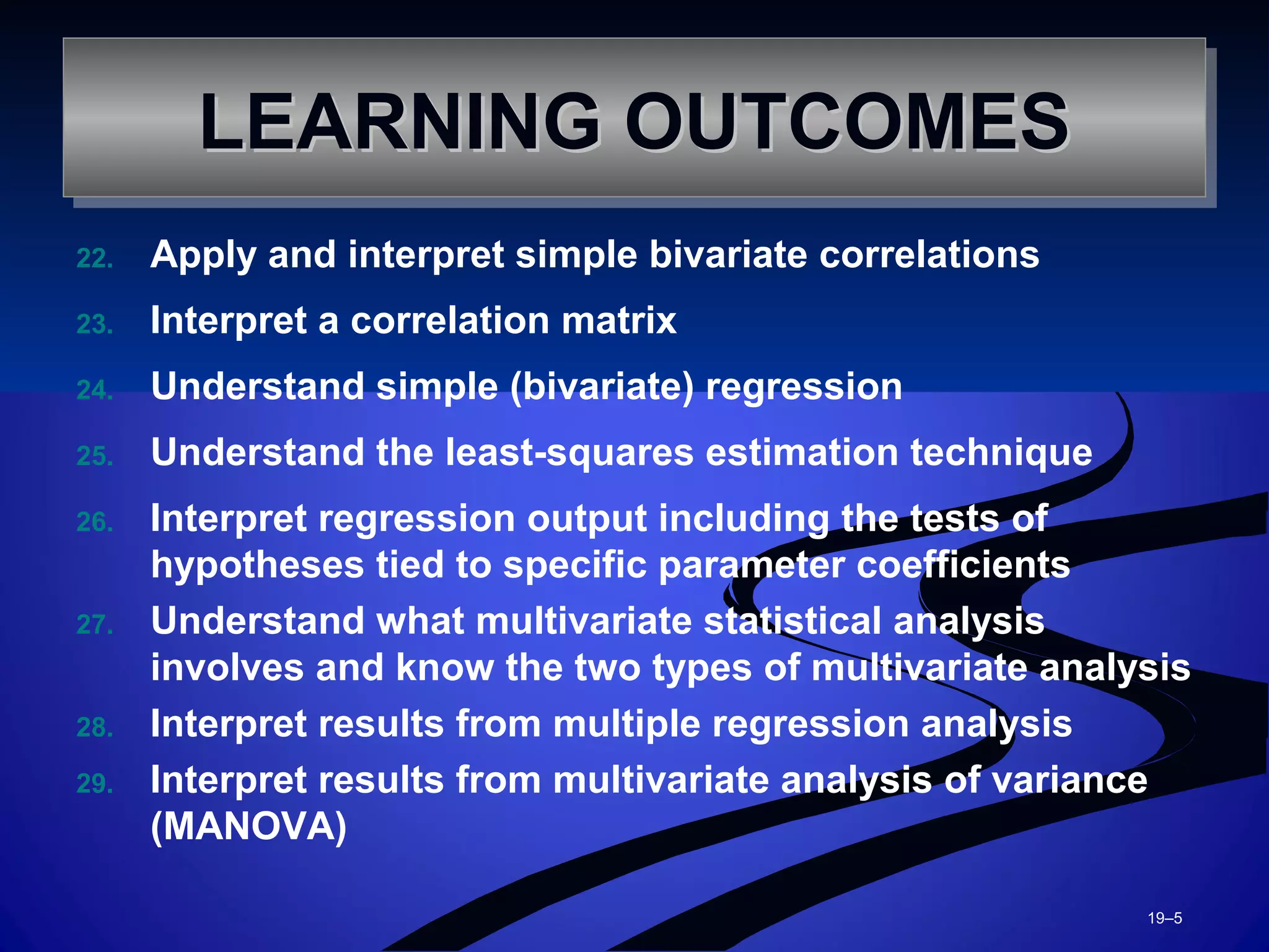 22. Apply and interpret simple bivariate correlations
23. Interpret a correlation matrix
24. Understand simple (bivariate) regression
25. Understand the least-squares estimation technique
26. Interpret regression output including the tests of
hypotheses tied to specific parameter coefficients
27. Understand what multivariate statistical analysis
involves and know the two types of multivariate analysis
28. Interpret results from multiple regression analysis
29. Interpret results from multivariate analysis of variance
(MANOVA)
19–5
LEARNING OUTCOMESLEARNING OUTCOMESLEARNING OUTCOMESLEARNING OUTCOMES
 