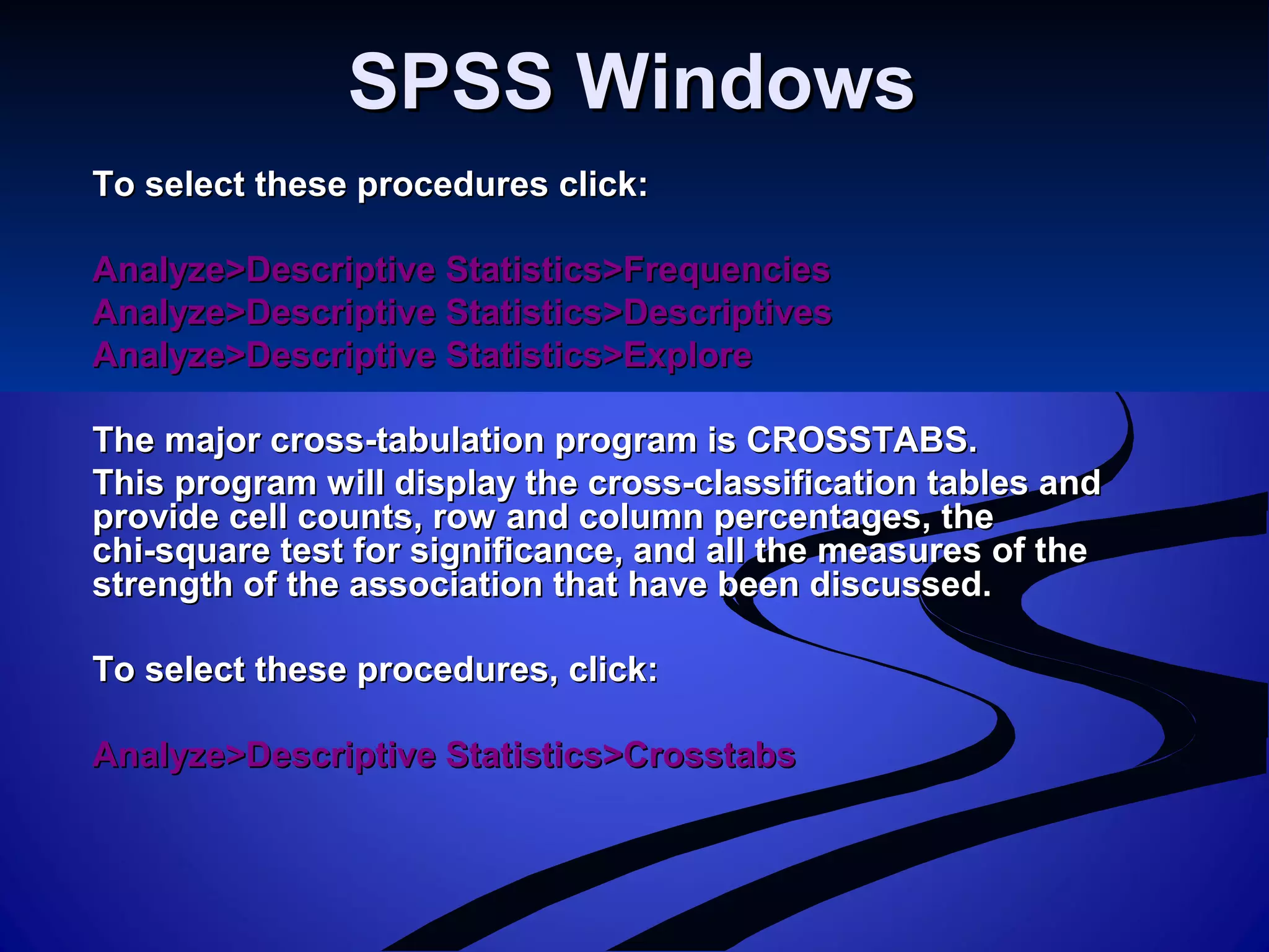 SPSS WindowsSPSS Windows
To select these procedures click:To select these procedures click:
Analyze>Descriptive Statistics>FrequenciesAnalyze>Descriptive Statistics>Frequencies
Analyze>Descriptive Statistics>DescriptivesAnalyze>Descriptive Statistics>Descriptives
Analyze>Descriptive Statistics>ExploreAnalyze>Descriptive Statistics>Explore
The major cross-tabulation program is CROSSTABS.The major cross-tabulation program is CROSSTABS.
This program will display the cross-classification tables andThis program will display the cross-classification tables and
provide cell counts, row and column percentages, theprovide cell counts, row and column percentages, the
chi-square test for significance, and all the measures of thechi-square test for significance, and all the measures of the
strength of the association that have been discussed.strength of the association that have been discussed.
To select these procedures, click:To select these procedures, click:
Analyze>Descriptive Statistics>CrosstabsAnalyze>Descriptive Statistics>Crosstabs
 