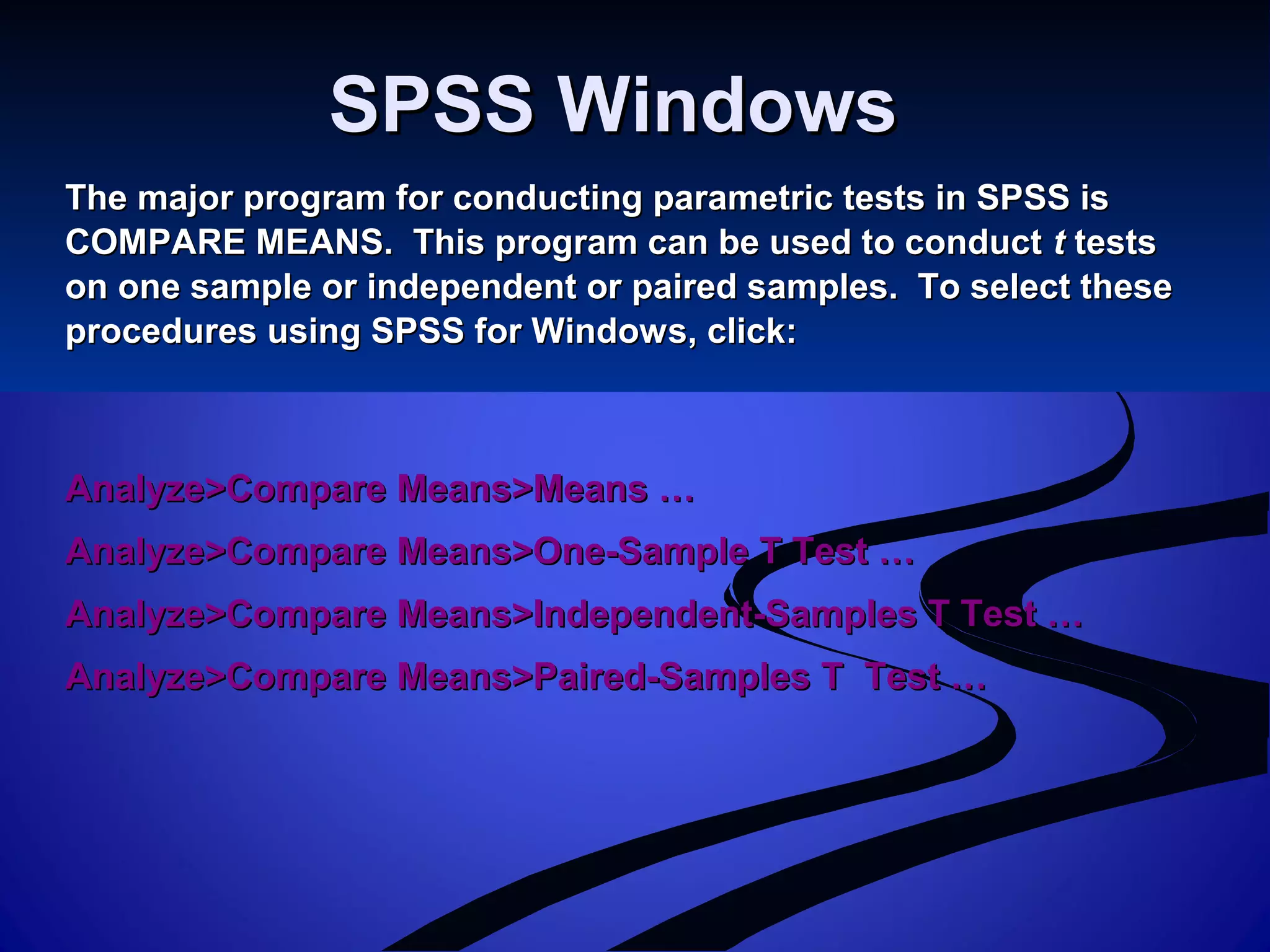 SPSS WindowsSPSS Windows
The major program for conducting parametric tests in SPSS isThe major program for conducting parametric tests in SPSS is
COMPARE MEANS. This program can be used to conductCOMPARE MEANS. This program can be used to conduct tt teststests
on one sample or independent or paired samples. To select theseon one sample or independent or paired samples. To select these
procedures using SPSS for Windows, click:procedures using SPSS for Windows, click:
Analyze>Compare Means>Means …Analyze>Compare Means>Means …
Analyze>Compare Means>One-Sample T Test …Analyze>Compare Means>One-Sample T Test …
Analyze>Compare Means>Independent-Samples T Test …Analyze>Compare Means>Independent-Samples T Test …
Analyze>Compare Means>Paired-Samples T Test …Analyze>Compare Means>Paired-Samples T Test …
 