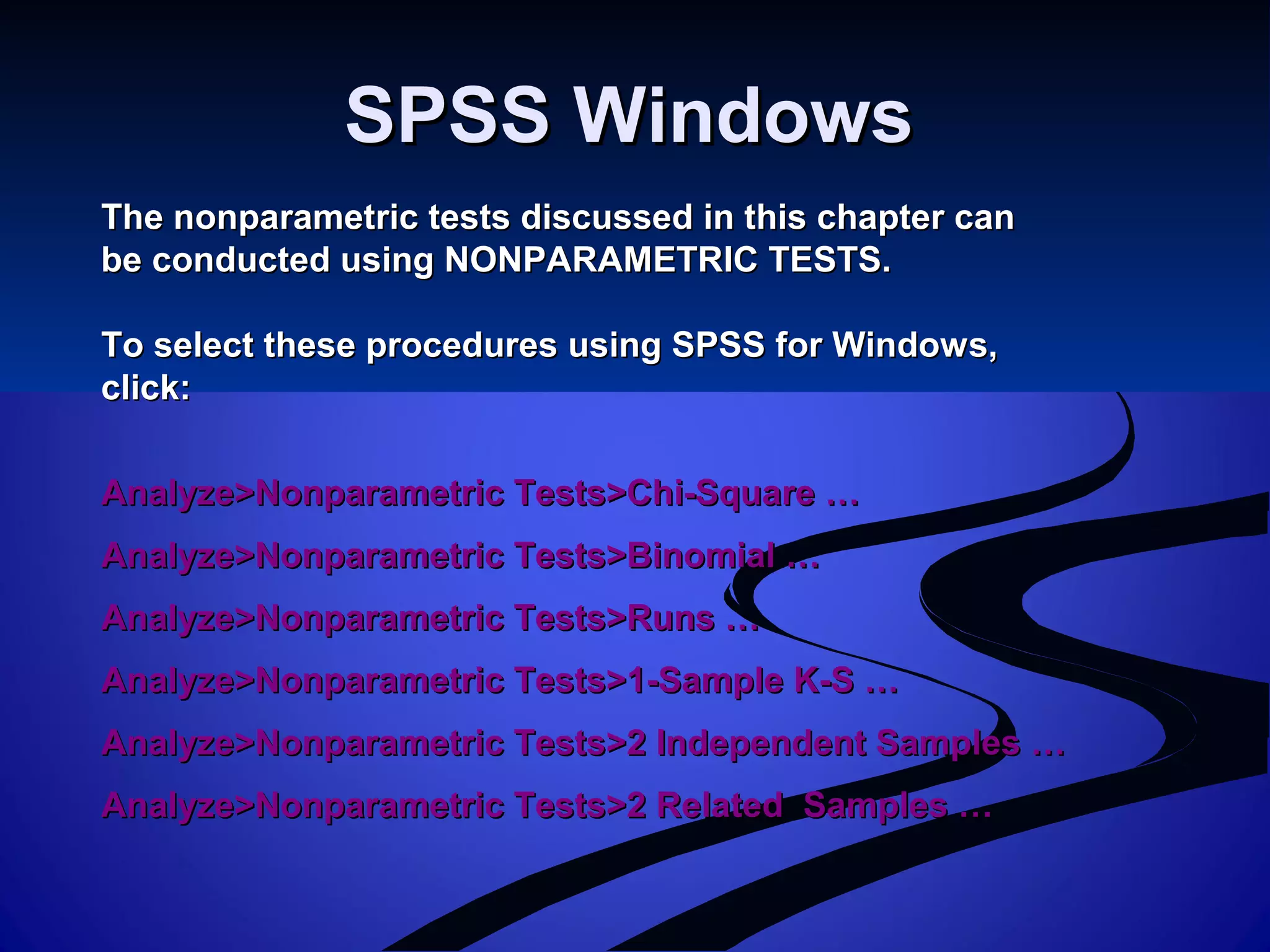 SPSS WindowsSPSS Windows
The nonparametric tests discussed in this chapter canThe nonparametric tests discussed in this chapter can
be conducted using NONPARAMETRIC TESTS.be conducted using NONPARAMETRIC TESTS.
To select these procedures using SPSS for Windows,To select these procedures using SPSS for Windows,
click:click:
Analyze>Nonparametric Tests>Chi-Square …Analyze>Nonparametric Tests>Chi-Square …
Analyze>Nonparametric Tests>Binomial …Analyze>Nonparametric Tests>Binomial …
Analyze>Nonparametric Tests>Runs …Analyze>Nonparametric Tests>Runs …
Analyze>Nonparametric Tests>1-Sample K-S …Analyze>Nonparametric Tests>1-Sample K-S …
Analyze>Nonparametric Tests>2 Independent Samples …Analyze>Nonparametric Tests>2 Independent Samples …
Analyze>Nonparametric Tests>2 Related Samples …Analyze>Nonparametric Tests>2 Related Samples …
 