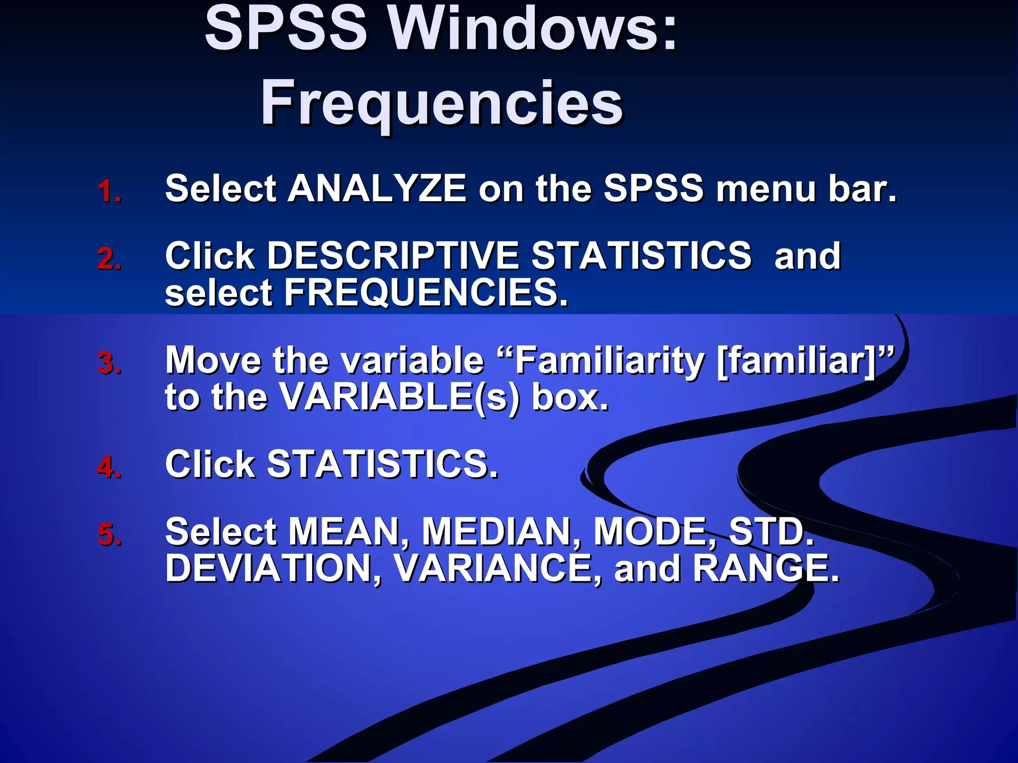 SPSS Windows:SPSS Windows:
FrequenciesFrequencies
1.1. Select ANALYZE on the SPSS menu bar.Select ANALYZE on the SPSS menu bar.
2.2. Click DESCRIPTIVE STATISTICS andClick DESCRIPTIVE STATISTICS and
select FREQUENCIES.select FREQUENCIES.
3.3. Move the variable “Familiarity [familiar]”Move the variable “Familiarity [familiar]”
to the VARIABLE(s) box.to the VARIABLE(s) box.
4.4. Click STATISTICS.Click STATISTICS.
5.5. Select MEAN, MEDIAN, MODE, STD.Select MEAN, MEDIAN, MODE, STD.
DEVIATION, VARIANCE, and RANGE.DEVIATION, VARIANCE, and RANGE.
 