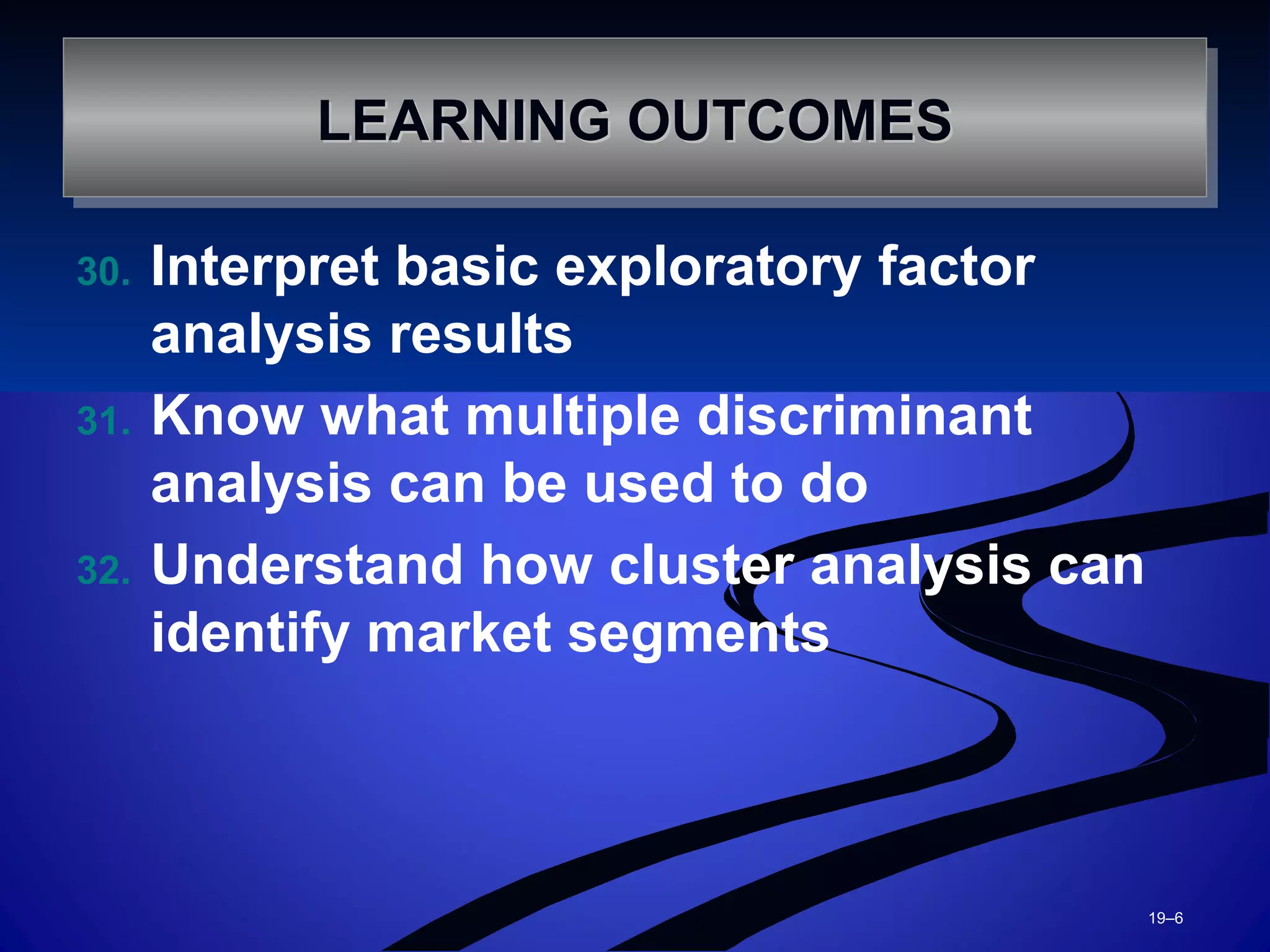 30. Interpret basic exploratory factor
analysis results
31. Know what multiple discriminant
analysis can be used to do
32. Understand how cluster analysis can
identify market segments
19–6
LEARNING OUTCOMESLEARNING OUTCOMESLEARNING OUTCOMESLEARNING OUTCOMES
 