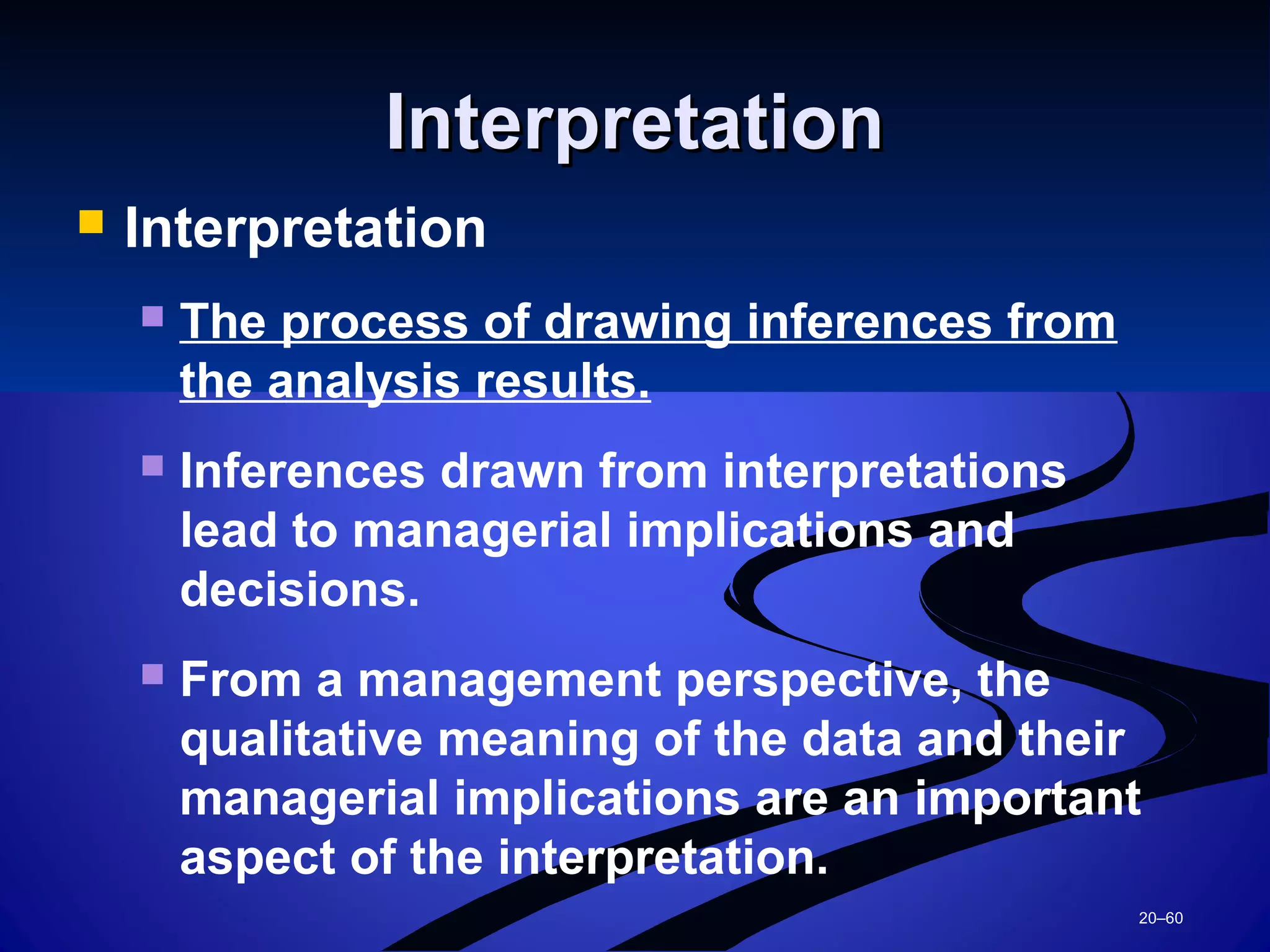 20–60
InterpretationInterpretation
 Interpretation
 The process of drawing inferences from
the analysis results.
 Inferences drawn from interpretations
lead to managerial implications and
decisions.
 From a management perspective, the
qualitative meaning of the data and their
managerial implications are an important
aspect of the interpretation.
 