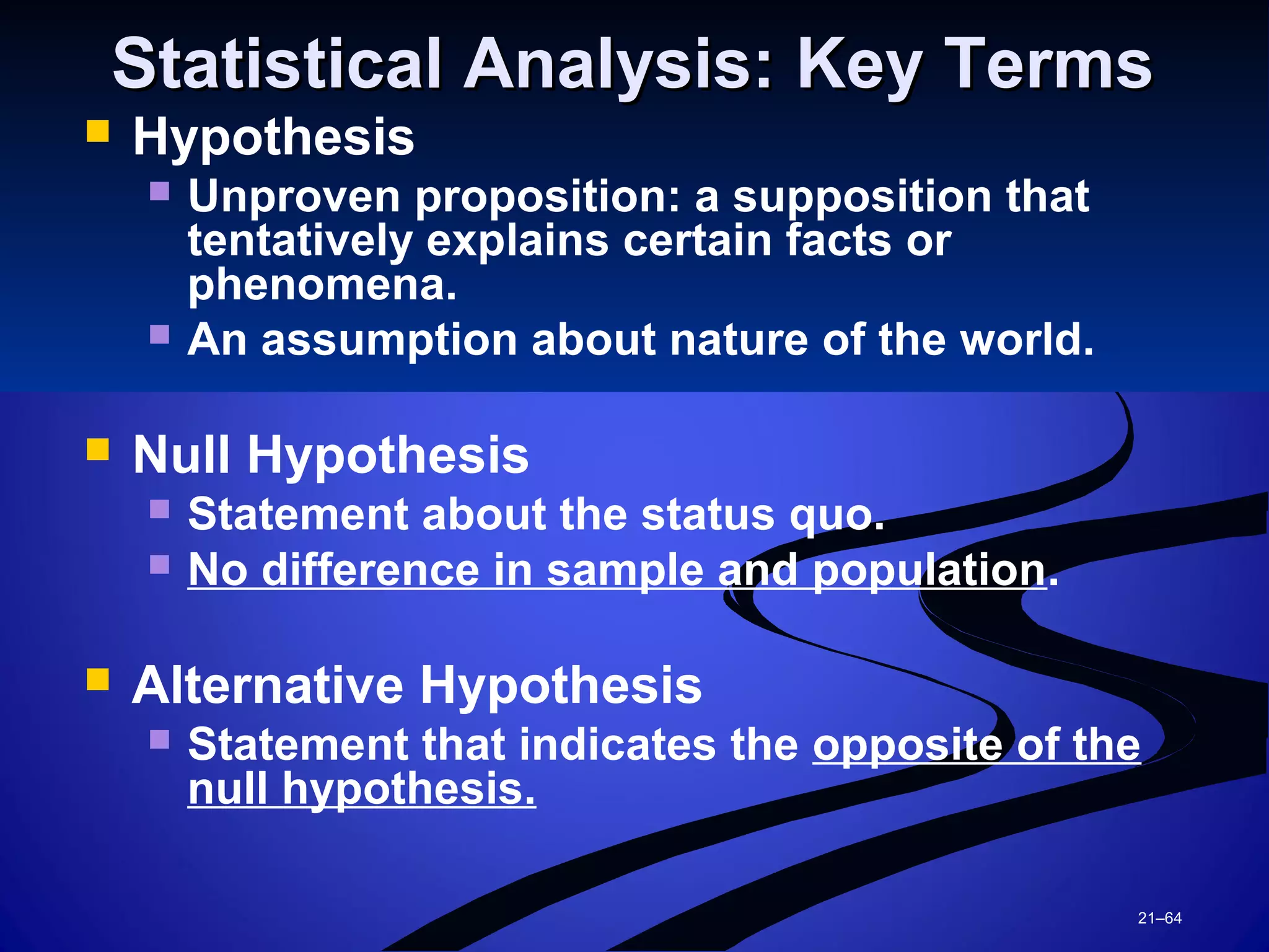 21–64
Statistical Analysis: Key TermsStatistical Analysis: Key Terms
 Hypothesis
 Unproven proposition: a supposition that
tentatively explains certain facts or
phenomena.
 An assumption about nature of the world.
 Null Hypothesis
 Statement about the status quo.
 No difference in sample and population.
 Alternative Hypothesis
 Statement that indicates the opposite of the
null hypothesis.
 