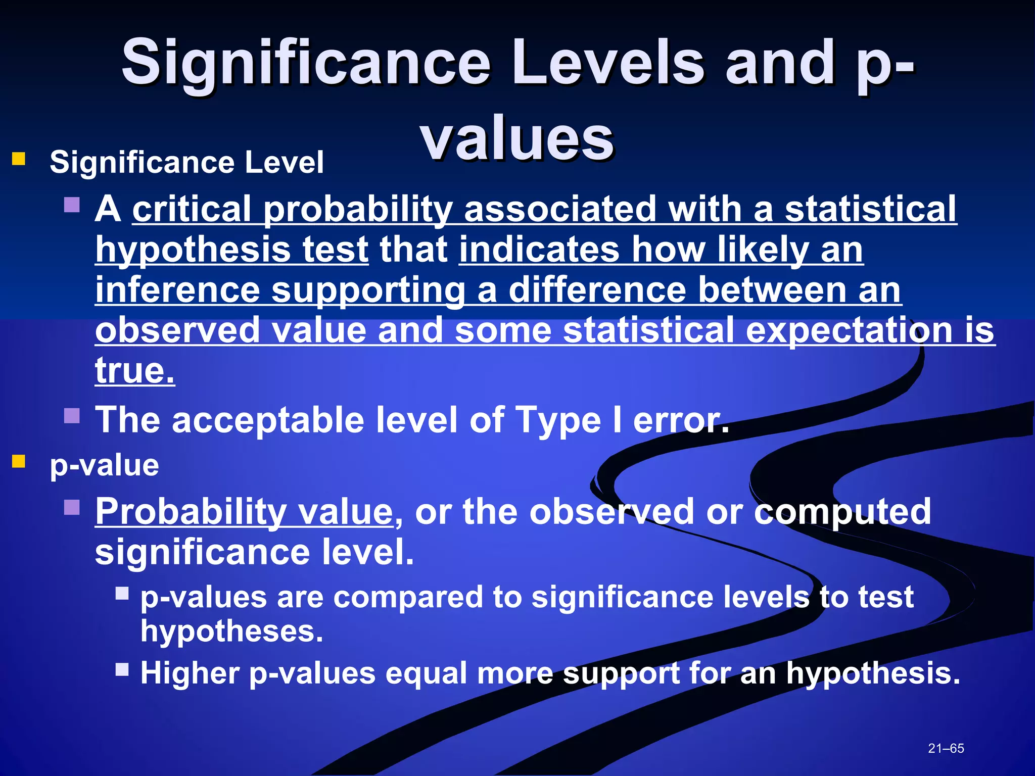 21–65
Significance Levels and p-Significance Levels and p-
valuesvalues Significance Level
 A critical probability associated with a statistical
hypothesis test that indicates how likely an
inference supporting a difference between an
observed value and some statistical expectation is
true.
 The acceptable level of Type I error.
 p-value
 Probability value, or the observed or computed
significance level.
 p-values are compared to significance levels to test
hypotheses.
 Higher p-values equal more support for an hypothesis.
 