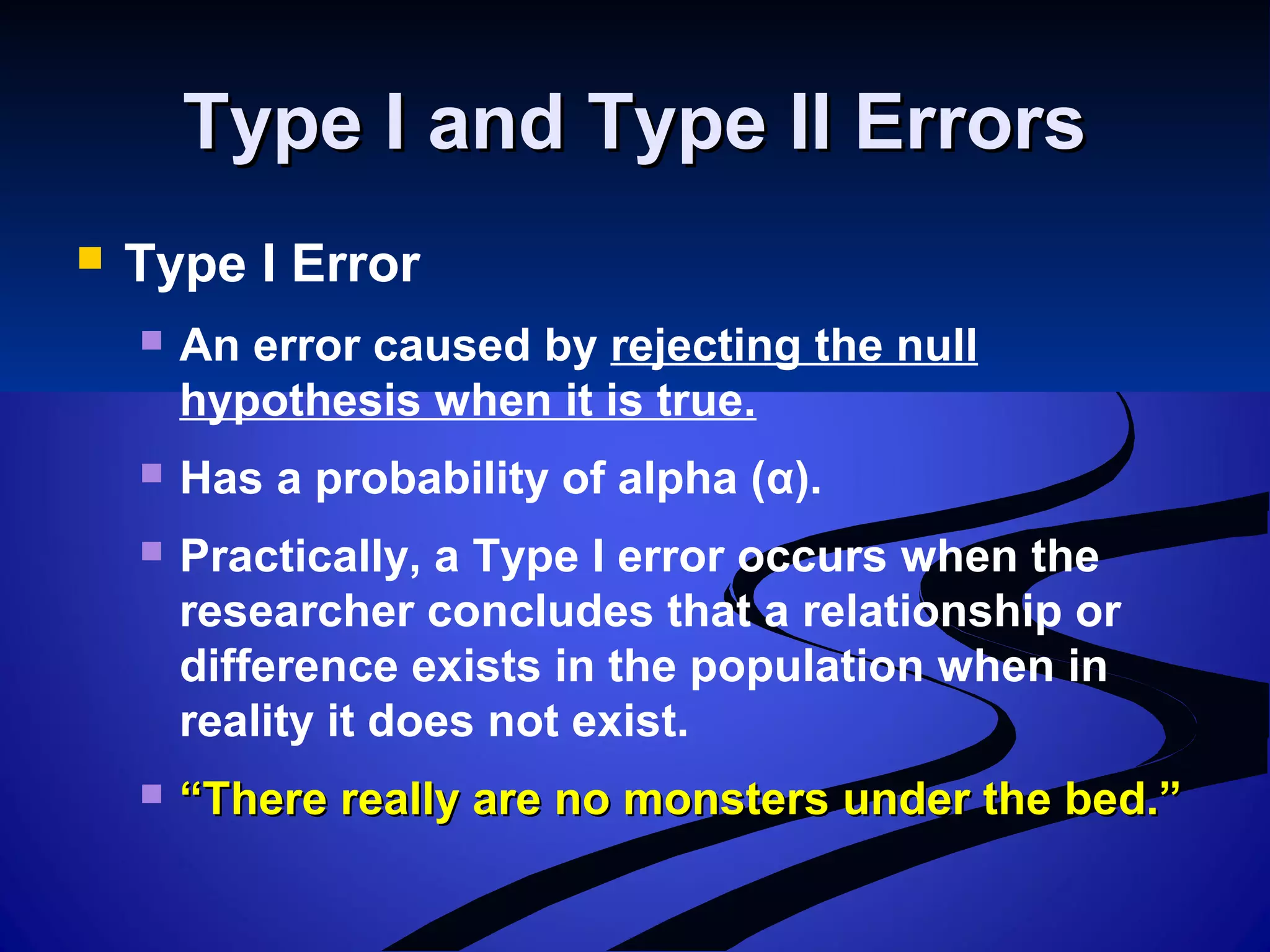 Type I and Type II ErrorsType I and Type II Errors
 Type I Error
 An error caused by rejecting the null
hypothesis when it is true.
 Has a probability of alpha (α).
 Practically, a Type I error occurs when the
researcher concludes that a relationship or
difference exists in the population when in
reality it does not exist.
 ““There really are no monsters under the bed.”There really are no monsters under the bed.”
 
