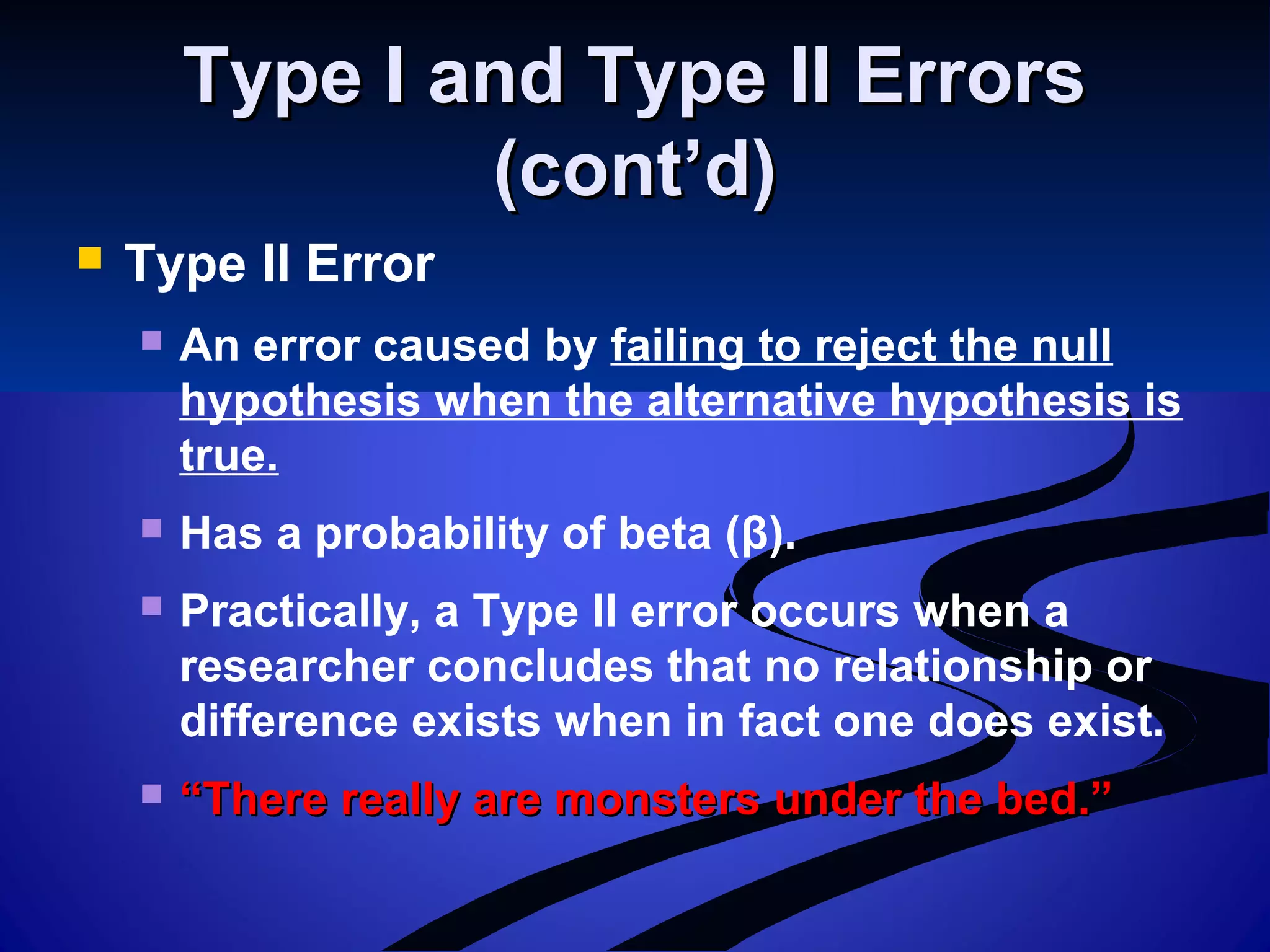 Type I and Type II ErrorsType I and Type II Errors
(cont’d)(cont’d)
 Type II Error
 An error caused by failing to reject the null
hypothesis when the alternative hypothesis is
true.
 Has a probability of beta (β).
 Practically, a Type II error occurs when a
researcher concludes that no relationship or
difference exists when in fact one does exist.
 ““There really are monsters under the bed.”There really are monsters under the bed.”
 