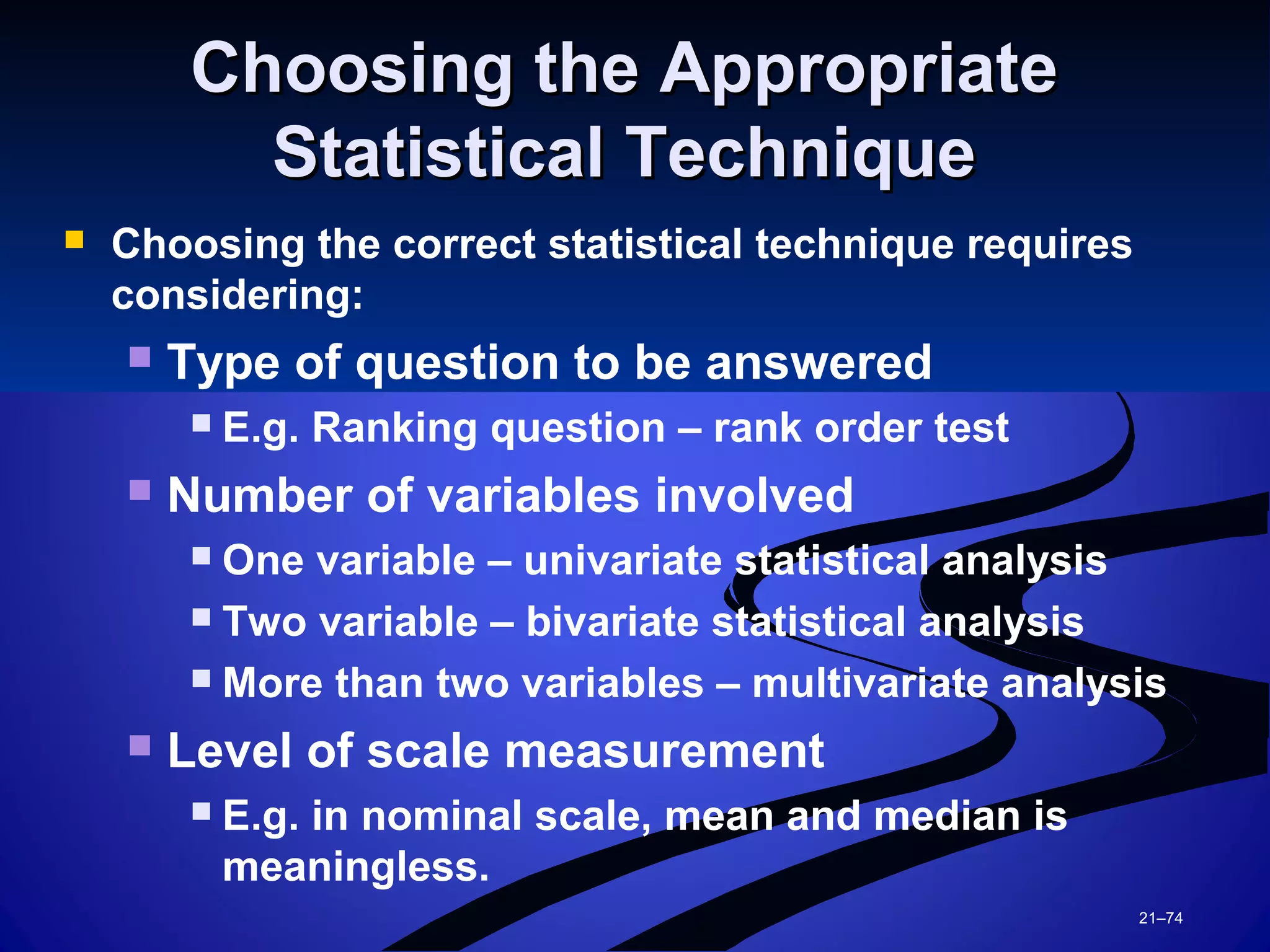 21–74
Choosing the AppropriateChoosing the Appropriate
Statistical TechniqueStatistical Technique
 Choosing the correct statistical technique requires
considering:
 Type of question to be answered
 E.g. Ranking question – rank order test
 Number of variables involved
 One variable – univariate statistical analysis
 Two variable – bivariate statistical analysis
 More than two variables – multivariate analysis
 Level of scale measurement
 E.g. in nominal scale, mean and median is
meaningless.
 