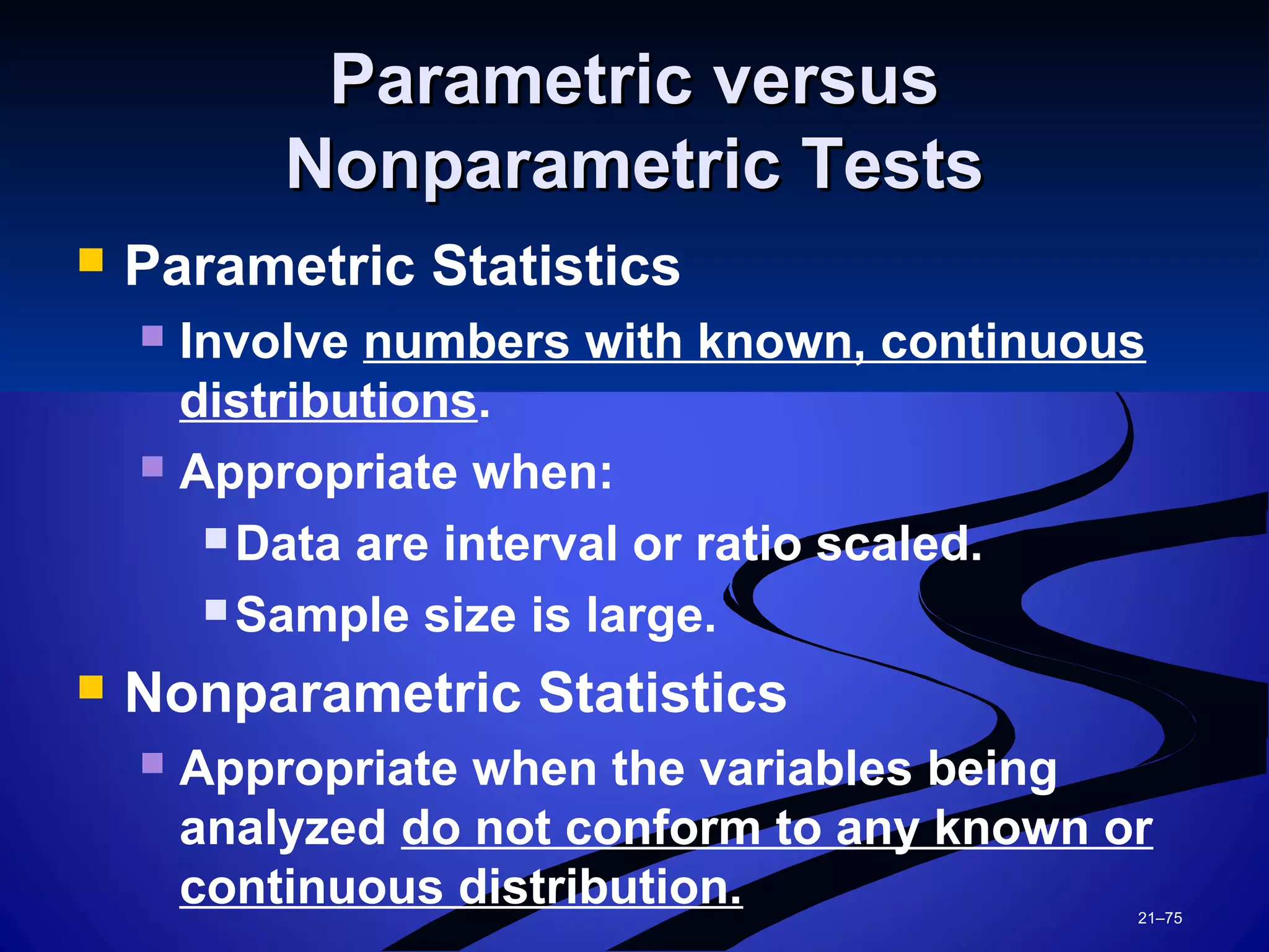 21–75
Parametric versusParametric versus
Nonparametric TestsNonparametric Tests
 Parametric Statistics
 Involve numbers with known, continuous
distributions.
 Appropriate when:
 Data are interval or ratio scaled.
 Sample size is large.
 Nonparametric Statistics
 Appropriate when the variables being
analyzed do not conform to any known or
continuous distribution.
 