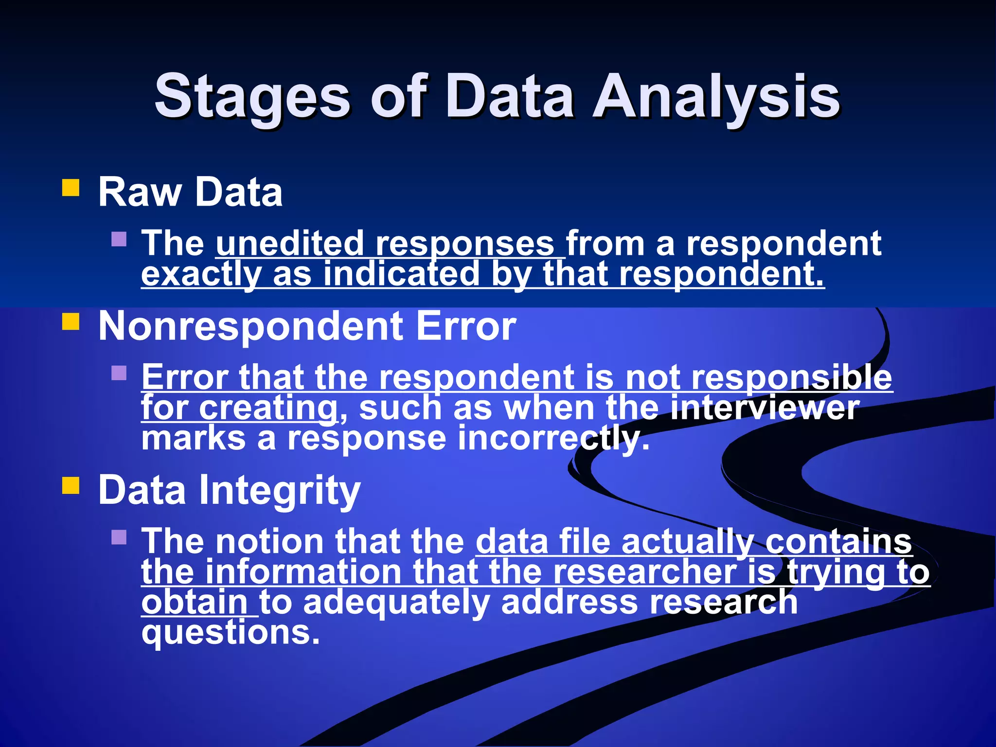 Stages of Data AnalysisStages of Data Analysis
 Raw Data
 The unedited responses from a respondent
exactly as indicated by that respondent.
 Nonrespondent Error
 Error that the respondent is not responsible
for creating, such as when the interviewer
marks a response incorrectly.
 Data Integrity
 The notion that the data file actually contains
the information that the researcher is trying to
obtain to adequately address research
questions.
 