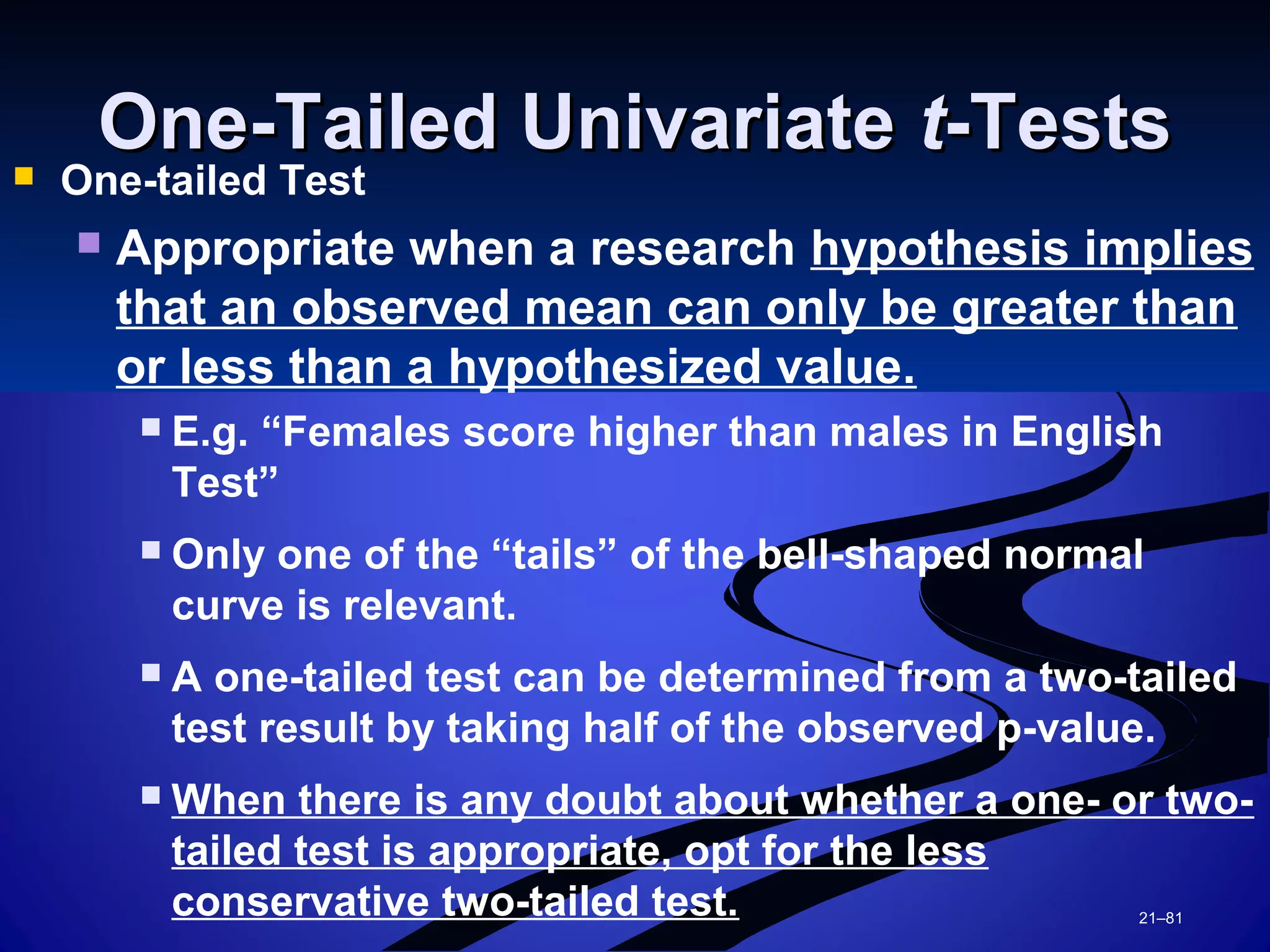 21–81
One-Tailed UnivariateOne-Tailed Univariate tt-Tests-Tests One-tailed Test
 Appropriate when a research hypothesis implies
that an observed mean can only be greater than
or less than a hypothesized value.
 E.g. “Females score higher than males in English
Test”
 Only one of the “tails” of the bell-shaped normal
curve is relevant.
 A one-tailed test can be determined from a two-tailed
test result by taking half of the observed p-value.
 When there is any doubt about whether a one- or two-
tailed test is appropriate, opt for the less
conservative two-tailed test.
 