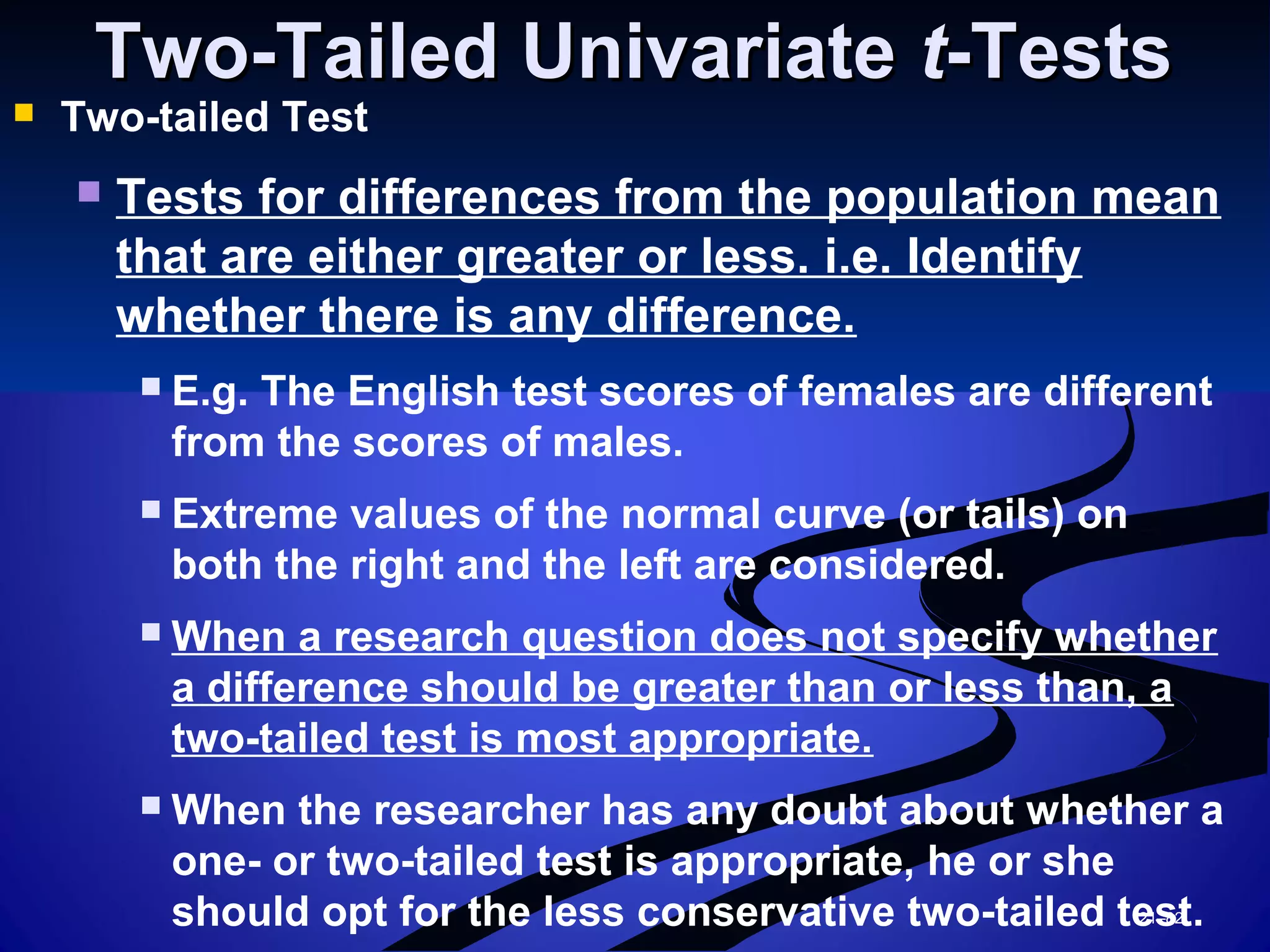 21–82
Two-Tailed UnivariateTwo-Tailed Univariate tt-Tests-Tests
 Two-tailed Test
 Tests for differences from the population mean
that are either greater or less. i.e. Identify
whether there is any difference.
 E.g. The English test scores of females are different
from the scores of males.
 Extreme values of the normal curve (or tails) on
both the right and the left are considered.
 When a research question does not specify whether
a difference should be greater than or less than, a
two-tailed test is most appropriate.
 When the researcher has any doubt about whether a
one- or two-tailed test is appropriate, he or she
should opt for the less conservative two-tailed test.
 