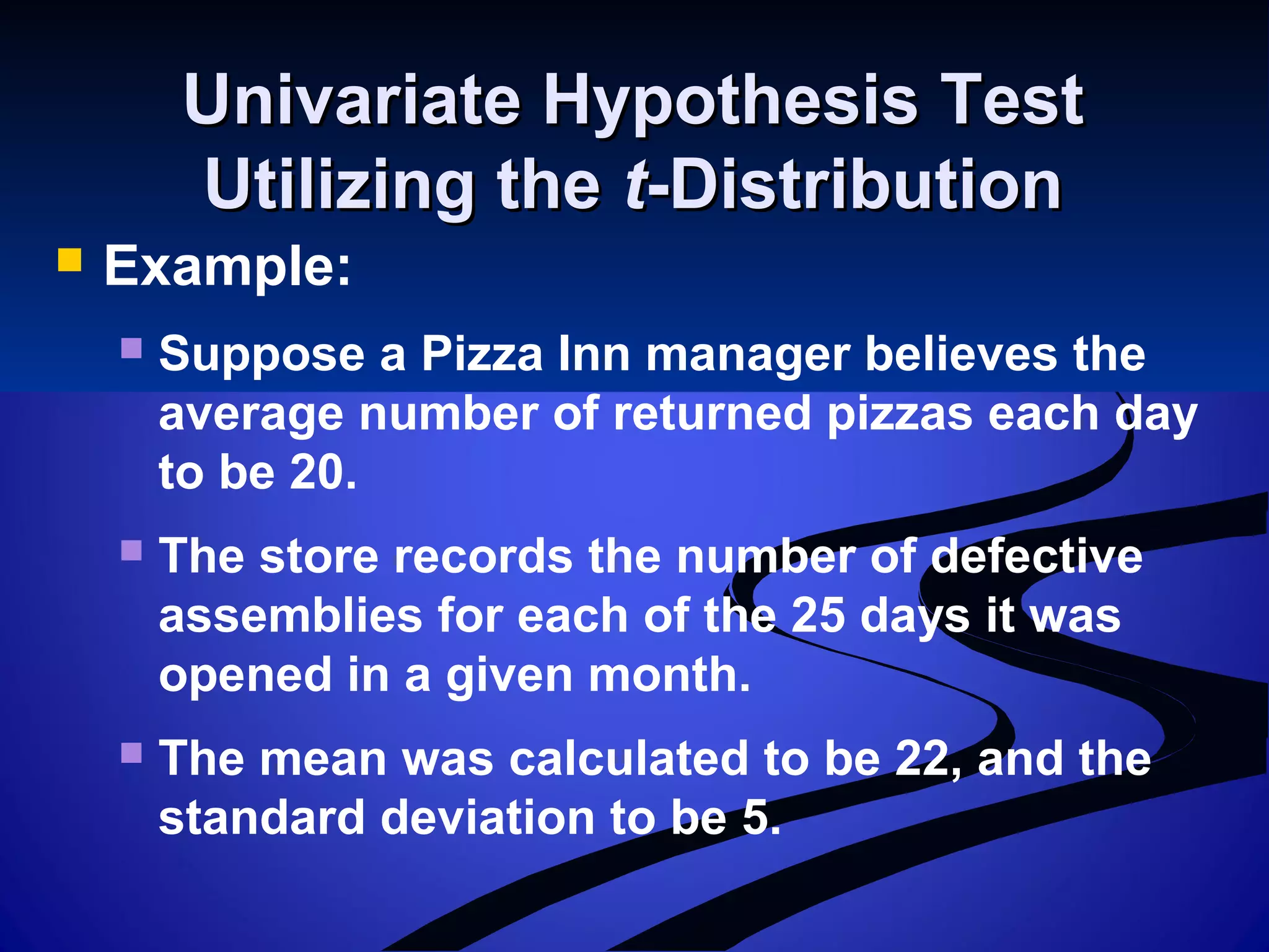 Univariate Hypothesis TestUnivariate Hypothesis Test
Utilizing theUtilizing the tt-Distribution-Distribution
 Example:
 Suppose a Pizza Inn manager believes the
average number of returned pizzas each day
to be 20.
 The store records the number of defective
assemblies for each of the 25 days it was
opened in a given month.
 The mean was calculated to be 22, and the
standard deviation to be 5.
 