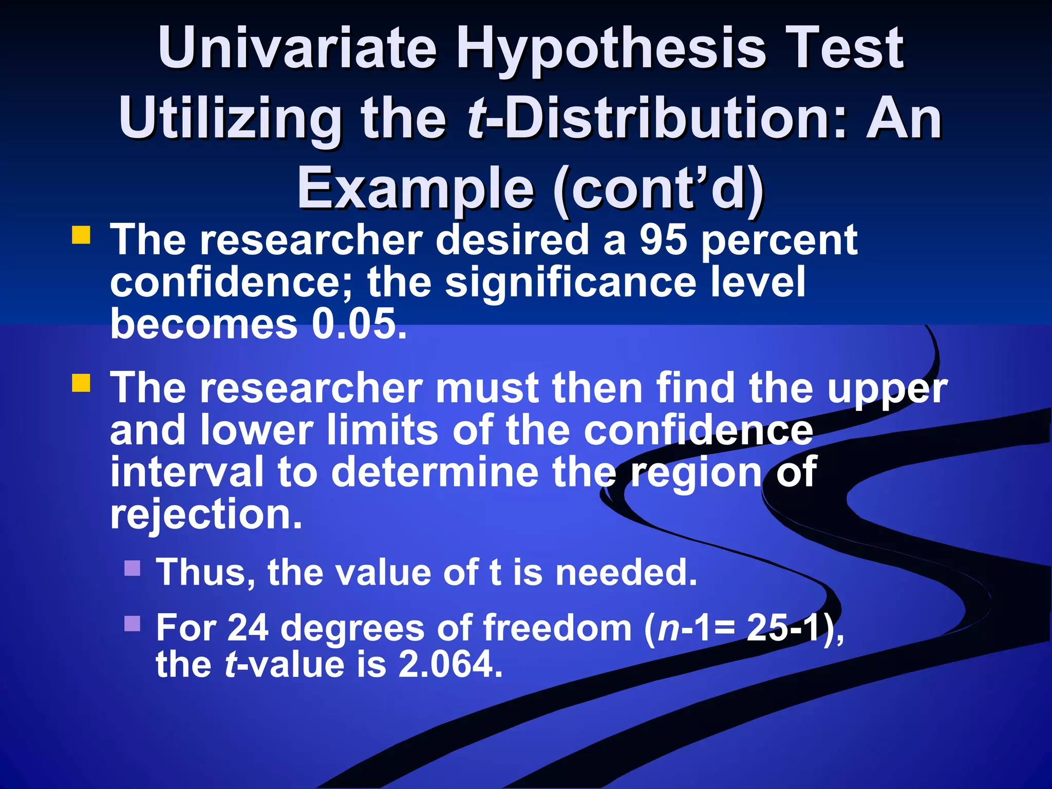 Univariate Hypothesis TestUnivariate Hypothesis Test
Utilizing theUtilizing the tt-Distribution: An-Distribution: An
Example (cont’d)Example (cont’d)
 The researcher desired a 95 percent
confidence; the significance level
becomes 0.05.
 The researcher must then find the upper
and lower limits of the confidence
interval to determine the region of
rejection.
 Thus, the value of t is needed.
 For 24 degrees of freedom (n-1= 25-1),
the t-value is 2.064.
 