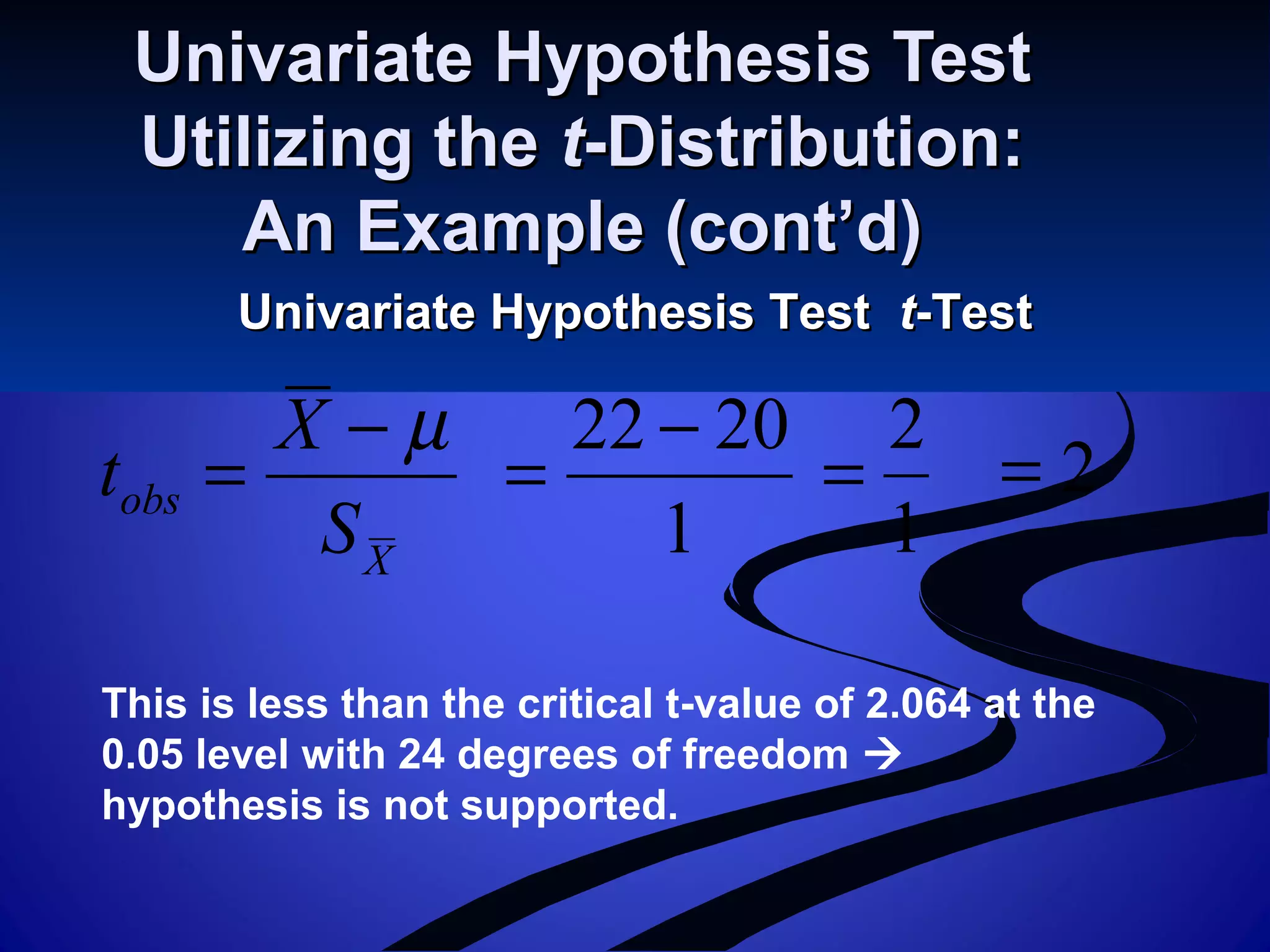 Univariate Hypothesis TestUnivariate Hypothesis Test
Utilizing theUtilizing the tt-Distribution:-Distribution:
An Example (cont’d)An Example (cont’d)
Univariate Hypothesis TestUnivariate Hypothesis Test tt-Test-Test
X
obs
S
X
t
µ−
=
1
2022 −
=
1
2
= 2=
This is less than the critical t-value of 2.064 at the
0.05 level with 24 degrees of freedom 
hypothesis is not supported.
 