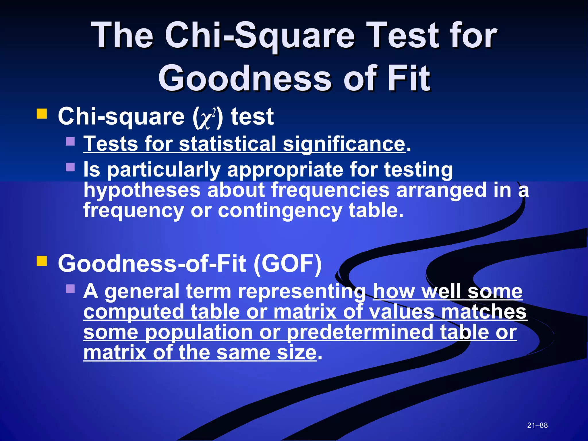 21–88
The Chi-Square Test forThe Chi-Square Test for
Goodness of FitGoodness of Fit
 Chi-square (χ2
) test
 Tests for statistical significance.
 Is particularly appropriate for testing
hypotheses about frequencies arranged in a
frequency or contingency table.
 Goodness-of-Fit (GOF)
 A general term representing how well some
computed table or matrix of values matches
some population or predetermined table or
matrix of the same size.
 
