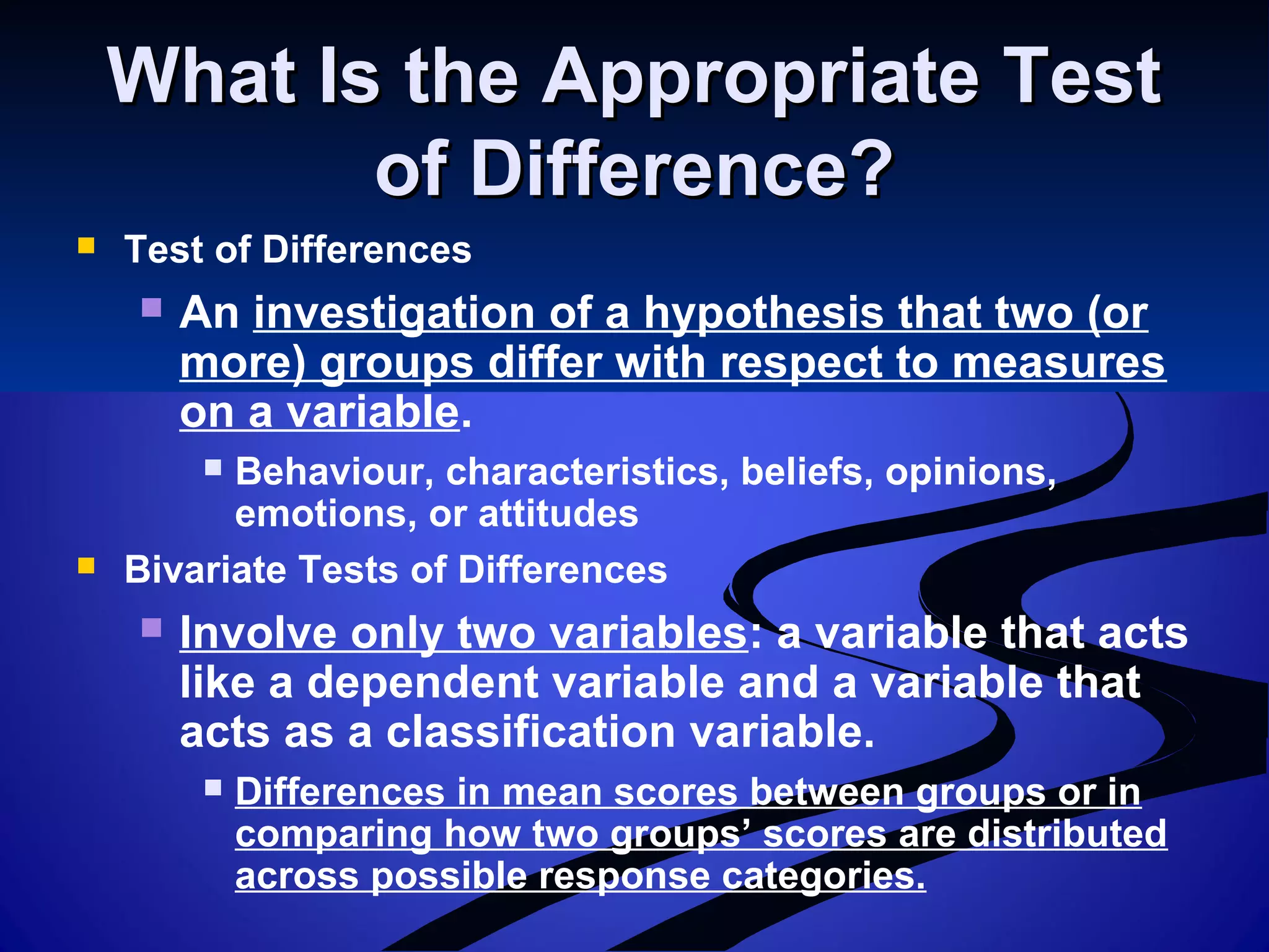 What Is the Appropriate TestWhat Is the Appropriate Test
of Difference?of Difference?
 Test of Differences
 An investigation of a hypothesis that two (or
more) groups differ with respect to measures
on a variable.
 Behaviour, characteristics, beliefs, opinions,
emotions, or attitudes
 Bivariate Tests of Differences
 Involve only two variables: a variable that acts
like a dependent variable and a variable that
acts as a classification variable.
 Differences in mean scores between groups or in
comparing how two groups’ scores are distributed
across possible response categories.
 