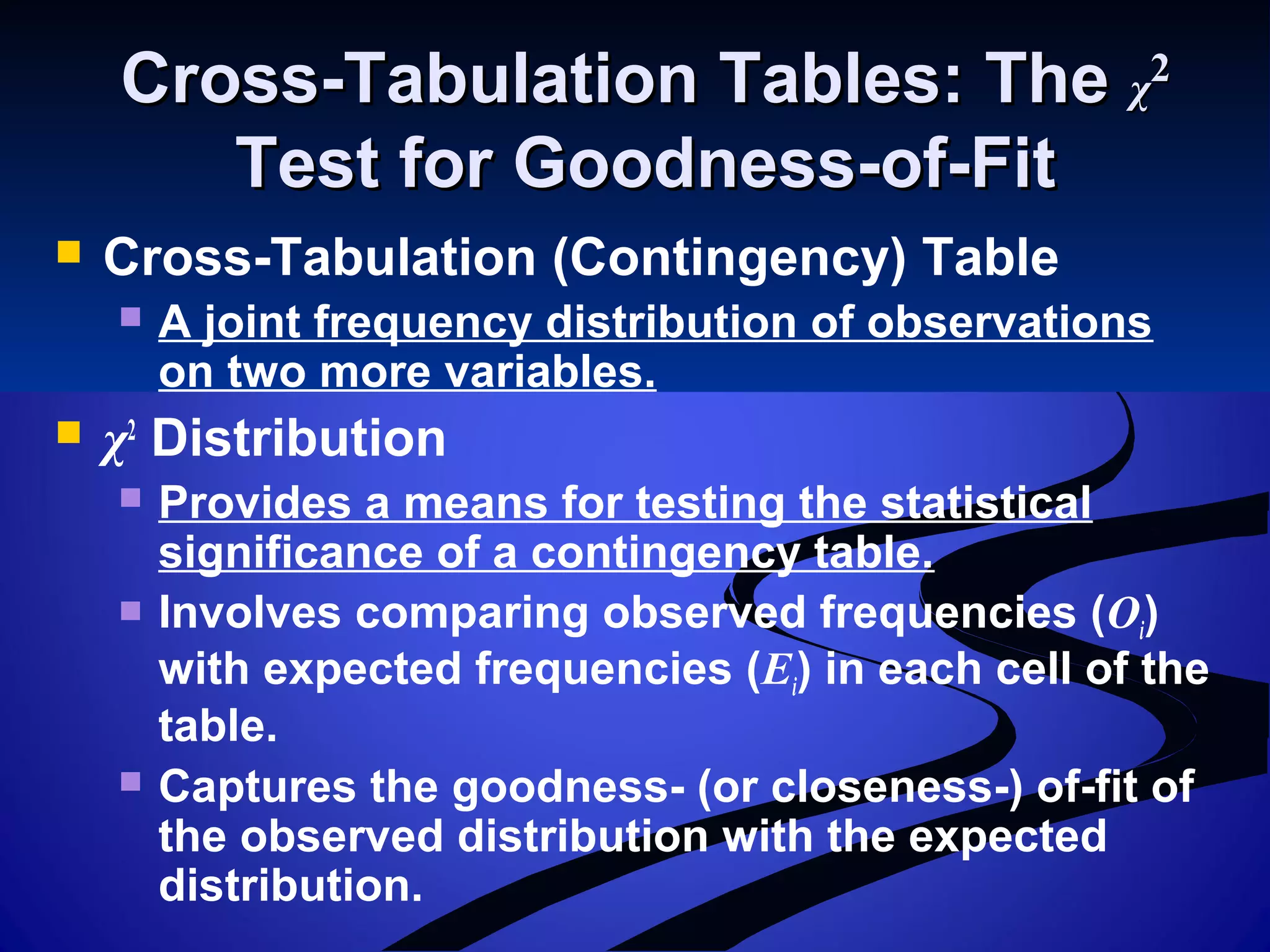 Cross-Tabulation Tables: TheCross-Tabulation Tables: The χχ22
Test for Goodness-of-FitTest for Goodness-of-Fit
 Cross-Tabulation (Contingency) Table
 A joint frequency distribution of observations
on two more variables.
 χ2
Distribution
 Provides a means for testing the statistical
significance of a contingency table.
 Involves comparing observed frequencies (Oi)
with expected frequencies (Ei) in each cell of the
table.
 Captures the goodness- (or closeness-) of-fit of
the observed distribution with the expected
distribution.
 