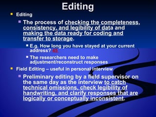 EditingEditing
 Editing
 The process of checking the completeness,
consistency, and legibility of data and
making the data ready for coding and
transfer to storage.
 E.g. How long you have stayed at your current
address? 45
 The researchers need to make
adjustment/reconstruct responses
 Field Editing – useful in personal interview
 Preliminary editing by a field supervisor on
the same day as the interview to catch
technical omissions, check legibility of
handwriting, and clarify responses that are
logically or conceptually inconsistent.
 