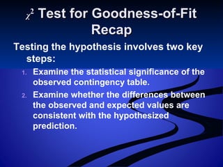 χχ22
Test for Goodness-of-FitTest for Goodness-of-Fit
RecapRecap
Testing the hypothesis involves two key
steps:
1. Examine the statistical significance of the
observed contingency table.
2. Examine whether the differences between
the observed and expected values are
consistent with the hypothesized
prediction.
 