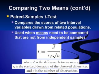 Comparing Two Means (cont’d)Comparing Two Means (cont’d)
 Paired-Samples t-Test
 Compares the scores of two interval
variables drawn from related populations.
 Used when means need to be compared
that are not from independent samples.
 