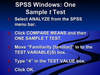 SPSS Windows: OneSPSS Windows: One
SampleSample tt TestTest
1.1. Select ANALYZE from the SPSSSelect ANALYZE from the SPSS
menu bar.menu bar.
2.2. Click COMPARE MEANS and thenClick COMPARE MEANS and then
ONE SAMPLE T TEST.ONE SAMPLE T TEST.
3.3. Move “Familiarity [familiar]” in to theMove “Familiarity [familiar]” in to the
TEST VARIABLE(S) box.TEST VARIABLE(S) box.
4.4. Type “4” in the TEST VALUE box.Type “4” in the TEST VALUE box.
5.5. Click OK.Click OK.
 