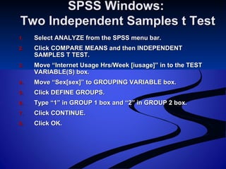 SPSS Windows:SPSS Windows:
Two Independent Samples t TestTwo Independent Samples t Test
1.1. Select ANALYZE from the SPSS menu bar.Select ANALYZE from the SPSS menu bar.
2.2. Click COMPARE MEANS and then INDEPENDENTClick COMPARE MEANS and then INDEPENDENT
SAMPLES T TEST.SAMPLES T TEST.
3.3. Move “Internet Usage Hrs/Week [iusage]” in to the TESTMove “Internet Usage Hrs/Week [iusage]” in to the TEST
VARIABLE(S) box.VARIABLE(S) box.
4.4. Move “Sex[sex]” to GROUPING VARIABLE box.Move “Sex[sex]” to GROUPING VARIABLE box.
5.5. Click DEFINE GROUPS.Click DEFINE GROUPS.
6.6. Type “1” in GROUP 1 box and “2” in GROUP 2 box.Type “1” in GROUP 1 box and “2” in GROUP 2 box.
7.7. Click CONTINUE.Click CONTINUE.
8.8. Click OK.Click OK.
 
