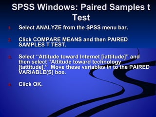 SPSS Windows: Paired Samples tSPSS Windows: Paired Samples t
TestTest
1.1. Select ANALYZE from the SPSS menu bar.Select ANALYZE from the SPSS menu bar.
2.2. Click COMPARE MEANS and then PAIREDClick COMPARE MEANS and then PAIRED
SAMPLES T TEST.SAMPLES T TEST.
3.3. Select “Attitude toward Internet [iattitude]” andSelect “Attitude toward Internet [iattitude]” and
then select “Attitude toward technologythen select “Attitude toward technology
[tattitude].” Move these variables in to the PAIRED[tattitude].” Move these variables in to the PAIRED
VARIABLE(S) box.VARIABLE(S) box.
4.4. Click OK.Click OK.
 