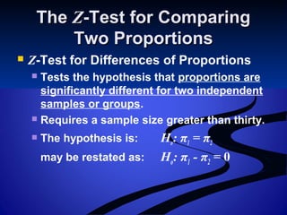 TheThe ZZ-Test for Comparing-Test for Comparing
Two ProportionsTwo Proportions
 Z-Test for Differences of Proportions
 Tests the hypothesis that proportions are
significantly different for two independent
samples or groups.
 Requires a sample size greater than thirty.
 The hypothesis is: Ho: π1 = π2
may be restated as: Ho: π1 - π2 = 0
 