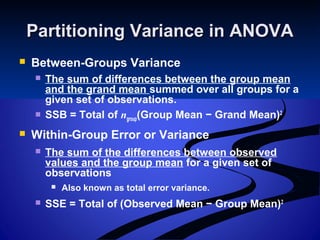 Partitioning Variance in ANOVAPartitioning Variance in ANOVA
 Between-Groups Variance
 The sum of differences between the group mean
and the grand mean summed over all groups for a
given set of observations.
 SSB = Total of ngroup(Group Mean − Grand Mean)2
 Within-Group Error or Variance
 The sum of the differences between observed
values and the group mean for a given set of
observations
 Also known as total error variance.
 SSE = Total of (Observed Mean − Group Mean)2
 