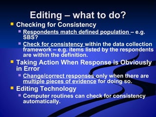 Editing – what to do?Editing – what to do?
 Checking for Consistency
 Respondents match defined population – e.g.
SBS?
 Check for consistency within the data collection
framework – e.g. items listed by the respondents
are within the definition.
 Taking Action When Response is Obviously
in Error
 Change/correct responses only when there are
multiple pieces of evidence for doing so.
 Editing Technology
 Computer routines can check for consistency
automatically.
 