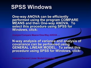 SPSS WindowsSPSS Windows
One-way ANOVA can be efficientlyOne-way ANOVA can be efficiently
performed using the program COMPAREperformed using the program COMPARE
MEANS and then One-way ANOVA. ToMEANS and then One-way ANOVA. To
select this procedure using SPSS forselect this procedure using SPSS for
Windows, click:Windows, click:
Analyze>Compare Means>One-Way ANOVA …Analyze>Compare Means>One-Way ANOVA …
N-way analysis of variance and analysis ofN-way analysis of variance and analysis of
covariance can be performed usingcovariance can be performed using
GENERAL LINEAR MODEL. To select thisGENERAL LINEAR MODEL. To select this
procedure using SPSS for Windows, click:procedure using SPSS for Windows, click:
Analyze>General Linear Model>Univariate …Analyze>General Linear Model>Univariate …
 