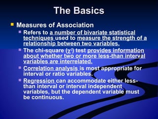 The BasicsThe Basics
 Measures of Association
 Refers to a number of bivariate statistical
techniques used to measure the strength of a
relationship between two variables.
 The chi-square (χ2
) test provides information
about whether two or more less-than interval
variables are interrelated.
 Correlation analysis is most appropriate for
interval or ratio variables.
 Regression can accommodate either less-
than interval or interval independent
variables, but the dependent variable must
be continuous.
 