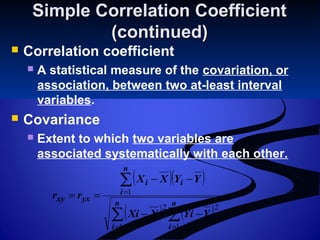 Simple Correlation CoefficientSimple Correlation Coefficient
(continued)(continued)
 Correlation coefficient
 A statistical measure of the covariation, or
association, between two at-least interval
variables.
 Covariance
 Extent to which two variables are
associated systematically with each other.
( )( )
( ) ( )∑ ∑
∑
= =
=
−−
−−
==
n
i
n
i
n
i
ii
yxxy
YYiXXi
YYXX
rr
1 1
22
1
 