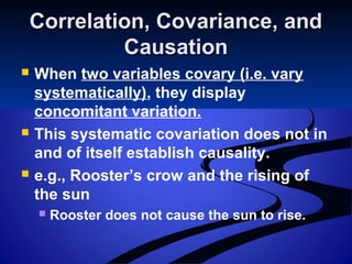 Correlation, Covariance, andCorrelation, Covariance, and
CausationCausation
 When two variables covary (i.e. vary
systematically), they display
concomitant variation.
 This systematic covariation does not in
and of itself establish causality.
 e.g., Rooster’s crow and the rising of
the sun
 Rooster does not cause the sun to rise.
 