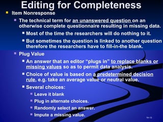 19–13
Editing for CompletenessEditing for Completeness
 Item Nonresponse
 The technical term for an unanswered question on an
otherwise complete questionnaire resulting in missing data.
 Most of the time the researchers will do nothing to it.
 But sometimes the question is linked to another question
therefore the researchers have to fill-in-the blank.
 Plug Value
 An answer that an editor “plugs in” to replace blanks or
missing values so as to permit data analysis.
 Choice of value is based on a predetermined decision
rule, e.g. take an average value or neutral value.
 Several choices:
 Leave it blank
 Plug in alternate choices.
 Randomly select an answer.
 Impute a missing value.
 