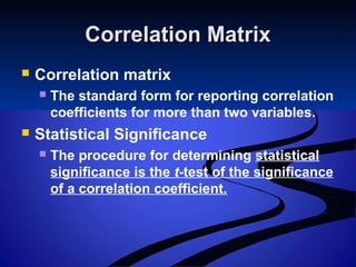 Correlation MatrixCorrelation Matrix
 Correlation matrix
 The standard form for reporting correlation
coefficients for more than two variables.
 Statistical Significance
 The procedure for determining statistical
significance is the t-test of the significance
of a correlation coefficient.
 