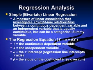 Regression AnalysisRegression Analysis
 Simple (Bivariate) Linear Regression
 A measure of linear association that
investigates straight-line relationships
between a continuous dependent variable and
an independent variable that is usually
continuous, but can be a categorical dummy
variable.
 The Regression Equation (Y = α + βX )
 Y = the continuous dependent variable
 X = the independent variable
 α = the Y intercept (regression line intercepts
Y axis)
 β = the slope of the coefficient (rise over run)
 