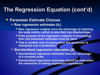 The Regression Equation (cont’d)The Regression Equation (cont’d)
 Parameter Estimate Choices
 Raw regression estimates (b1)
 Raw regression weights have the advantage of retaining
the scale metric—which is also their key disadvantage.
 If the purpose of the regression analysis is forecasting,
then raw parameter estimates must be used.
 This is another way of saying when the researcher is
interested only in prediction.
 Standardized regression estimates (β)
 Standardized regression estimates have the advantage
of a constant scale.
 Standardized regression estimates should be used when
the researcher is testing explanatory hypotheses.
 