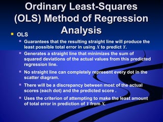 Ordinary Least-SquaresOrdinary Least-Squares
(OLS) Method of Regression(OLS) Method of Regression
AnalysisAnalysis OLS
 Guarantees that the resulting straight line will produce the
least possible total error in using X to predict Y.
 Generates a straight line that minimizes the sum of
squared deviations of the actual values from this predicted
regression line.
 No straight line can completely represent every dot in the
scatter diagram.
 There will be a discrepancy between most of the actual
scores (each dot) and the predicted score .
 Uses the criterion of attempting to make the least amount
of total error in prediction of Y from X.
 