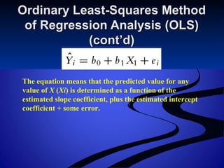Ordinary Least-Squares MethodOrdinary Least-Squares Method
of Regression Analysis (OLS)of Regression Analysis (OLS)
(cont’d)(cont’d)
The equation means that the predicted value for any
value of X (Xi) is determined as a function of the
estimated slope coefficient, plus the estimated intercept
coefficient + some error.
 
