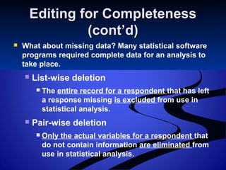 Editing for CompletenessEditing for Completeness
(cont’d)(cont’d)
 What about missing data? Many statistical software
programs required complete data for an analysis to
take place.
 List-wise deletion
 The entire record for a respondent that has left
a response missing is excluded from use in
statistical analysis.
 Pair-wise deletion
 Only the actual variables for a respondent that
do not contain information are eliminated from
use in statistical analysis.
 