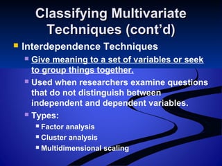 Classifying MultivariateClassifying Multivariate
Techniques (cont’d)Techniques (cont’d)
 Interdependence Techniques
 Give meaning to a set of variables or seek
to group things together.
 Used when researchers examine questions
that do not distinguish between
independent and dependent variables.
 Types:
 Factor analysis
 Cluster analysis
 Multidimensional scaling
 