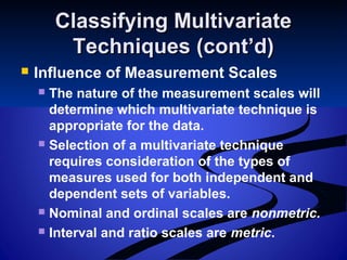 Classifying MultivariateClassifying Multivariate
Techniques (cont’d)Techniques (cont’d)
 Influence of Measurement Scales
 The nature of the measurement scales will
determine which multivariate technique is
appropriate for the data.
 Selection of a multivariate technique
requires consideration of the types of
measures used for both independent and
dependent sets of variables.
 Nominal and ordinal scales are nonmetric.
 Interval and ratio scales are metric.
 